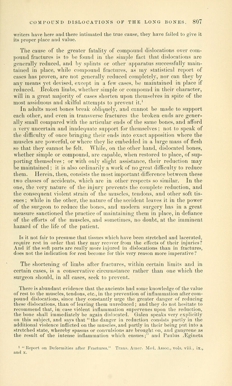 writers have here and there intimated the true cause, they have failed to give it its proper place and value. The cause of the greater fatality of compound dislocations over com- pound fractures is to be found in the simple fact that dislocations are generally reduced, and by splints or other apparatus successfully main- tained in place, while compound fractures, as my statistical report of cases has proven, are not generally reduced completely, nor can they by any means yet devised, except in a few cases, be maintained in place if reduced. Broken limbs, whether simple or compound in their character, will in a great majority of cases shorten upon themselves in spite of the most assiduous and skilful attempts to prevent it.1 In adults most bones break obliquely, and cannot be made to support each other, and even in transverse fractures the broken ends are gener- ally small compared with the articular ends of the same bones, and afford a very uncertain and inadequate support for themselves; not to speak of the difficulty of once bringing their ends into exact apposition where the muscles are powerful, or where they lie embedded in a large mass of flesh so that they eannot be felt. While, on the other hand, dislocated bones, whether simple or compound, are capable, when restored to place, of sup- porting themselves ; or with only slight assistance, their reduction may be maintained ; it is also ordinarily a work of no great difficulty to reduce them. Herein, then, consists the most important difference between these two classes of accidents, which are in other respects so similar. In the one, the very nature of the injury prevents the complete reduction, and the consequent violent strain of the muscles, tendons, and other soft tis- sues ; while in the other, the nature of the accident leaves it in the power of the surgeon to reduce the bones, and modern surgery has in a great measure sanctioned the practice of maintaining them in place, in defiance of the efforts of the muscles, and sometimes, no doubt, at the imminent hazard of the life of the patient. Is it not fair to presume that tissues which have been stretched and lacerated, require rest in order that they may recover from the effects of their injuries? And if the soft parts are really more injured in dislocations than in fractures, does not the indication for rest become tor this very reason more imperative? The shortening of limbs after fractures, within certain limits and in certain cases, is a conservative circumstance rather than one which the surgeon should, in all cases, seek to prevent. There is abundant evidence that the ancients had some knowledge of the value of rest to the muscles, tendons, etc., in the prevention of inflammation after com- pound dislocations, since they constantly urge the greater danger of reducing these dislocations, than of leaving them unreduced ; and they do not hesitate to recommend that, in case violent inflammation supervenes upon the reduction, the bone shall immediately be again dislocated. Galen speaks very explicitly on this subject, and says that  the danger in reduction consists partly in the additional violence inflicted on the muscles, and partly in their being put into a stretched state, whereby spasms or convulsions are brought on, and gangrene as the result of the intense inflammation which ensues; and Paulus iEgineta 1 '•' Report on Deformities after Fractures. Trans. Amer. Med. Assoc, vols, viii., ix., and x.