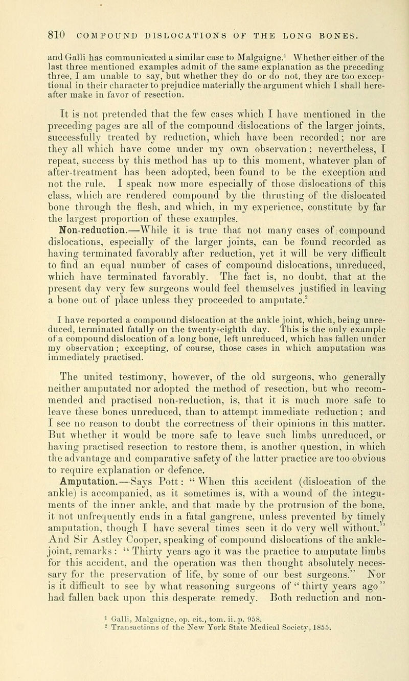 and Galli has communicated a similar case to Malgaigne.1 Whether either of the last three mentioned examples admit of the same explanation as the preceding three, I am unable to say, but whether they do or do not, they are too excep- tional in their character to prejudice materially the argument which I shall here- after make in favor of resection. It is not pretended that the few cases which I have mentioned in the preceding pages are all of the compound dislocations of the larger joints, successfully treated by reduction, which have been recorded; nor are they all which have come under my own observation; nevertheless, I repeat, success by this method has up to this moment, whatever plan of after-treatment has been adopted, been found to be the exception and not the rule. I speak now more especially of those dislocations of this class, which are rendered compound by the thrusting of the dislocated bone through the flesh, and which, in my experience, constitute by far the largest proportion of these examples. Non-reduction.—While it is true that not many cases of;compound dislocations, especially of the larger joints, can be found recorded as having terminated favorably after reduction, yet it will be very difficult to find an equal number of cases of compound dislocations, unreduced, which have terminated favorably. The fact is, no doubt, that at the present day very few surgeons would feel themselves justified in leaving a bone out of place unless they proceeded to amputate.2 I have reported a compound dislocation at the ankle joint, which, being unre- duced, terminated fatally on the twenty-eighth day. This is the only example of a compound dislocation of a long bone, left unreduced, which has fallen under my observation ; excepting, of course, those cases in which amputation was immediately practised. The united testimony, however, of the old surgeons, who generally neither amputated nor adopted the method of resection, but who recom- mended and practised non-reduction, is, that it is much more safe to leave these bones unreduced, than to attempt immediate reduction; and I see no reason to doubt the correctness of their opinions in this matter. But whether it would be more safe to leave such limbs unreduced, or having practised resection to restore them, is another question, in which the advantage and comparative safety of the latter practice are too obvious to require explanation or defence. Amputation.—Says Pott:  When this accident (dislocation of the ankle) is accompanied, as it sometimes is, with a wound of the integu- ments of the inner ankle, and that made by the protrusion of the bone, it not unfrequently ends in a fatal gangrene, unless prevented by timely amputation, though I have several times seen it do very well without. And Sir Astley Cooper, speaking of compound dislocations of the ankle- joint, remarks :  Thirty years ago it was the practice to amputate limbs for this accident, and the operation wTas then thought absolutely neces- sary for the preservation of life, by some of our best surgeons. Nor is it difficult to see by what reasoning surgeons of  thirty years ago had fallen back upon this desperate remedy. Both reduction and non- 1 Galli, Malgaigne, op. cit., torn. ii. p. 958. 2 Transactions of the New York State Medical Society, 1855.