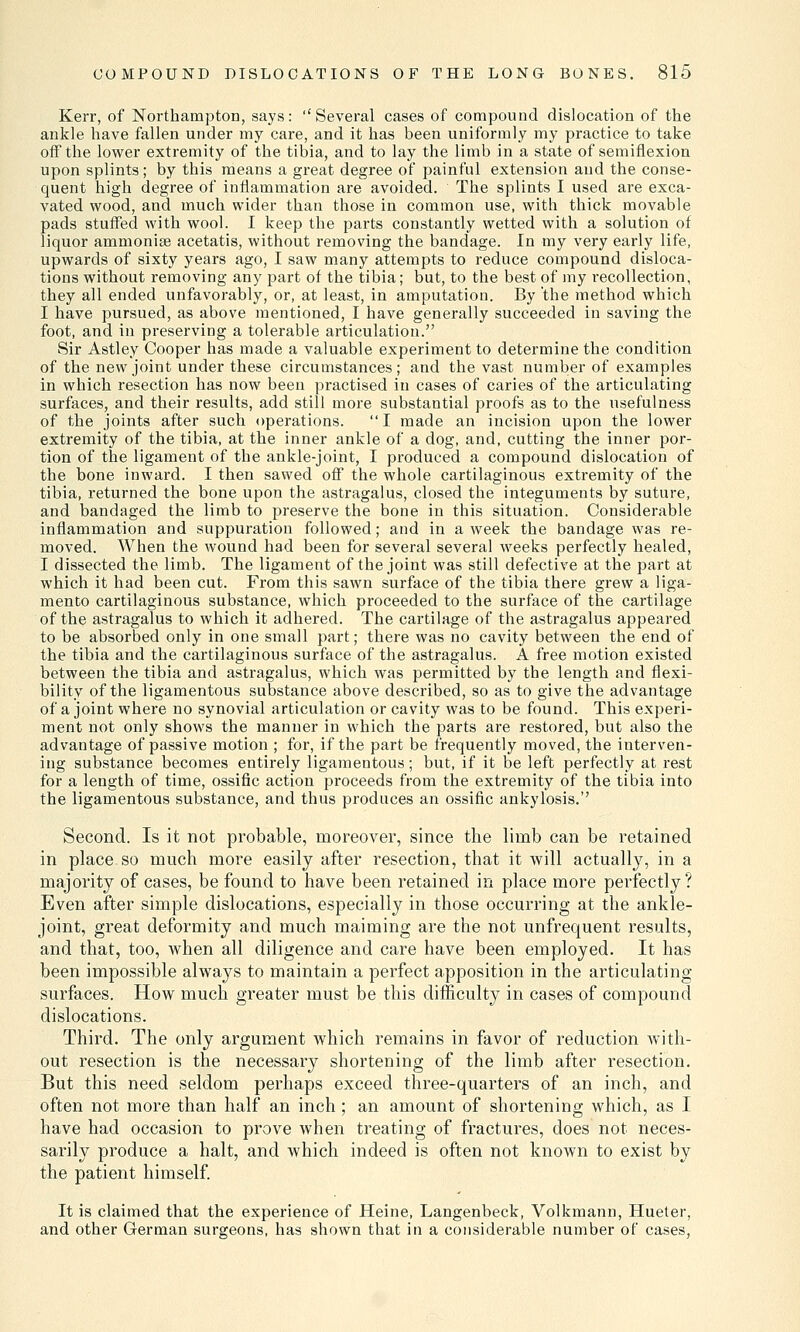 Kerr, of Northampton, says: Several cases of compound dislocation of the ankle have fallen under my care, and it has been uniformly my practice to take off the lower extremity of the tibia, and to lay the limb in a state of semiflexion upon splints; by this means a great degree of painful extension and the conse- quent high degree of inflammation are avoided. The splints I used are exca- vated wood, and much wider than those in common use, with thick movable pads stuffed with wool. I keep the parts constantly wetted with a solution of liquor ammonise acetatis, without removing the bandage. In my very early life, upwards of sixty years ago, I saw many attempts to reduce compound disloca- tions without removing any part of the tibia; but, to the best of my recollection, they all ended unfavorably, or, at least, in amputation. By the method which I have pursued, as above mentioned, I have generally succeeded in saving the foot, and in preserving a tolerable articulation. Sir Astley Cooper has made a valuable experiment to determine the condition of the new joint under these circumstances; and the vast number of examples in which resection has now been practised in cases of caries of the articulating surfaces, and their results, add still more substantial proofs as to the usefulness of the joints after such operations. I made an incision upon the lower extremity of the tibia, at the inner ankle of a dog, and, cutting the inner por- tion of the ligament of the ankle-joint, I produced a compound dislocation of the bone inward. I then sawed off the whole cartilaginous extremity of the tibia, returned the bone upon the astragalus, closed the integuments by suture, and bandaged the limb to preserve the bone in this situation. Considerable inflammation and suppuration followed; and in a week the bandage was re- moved. When the wound had been for several several weeks perfectly healed, I dissected the limb. The ligament of the joint was still defective at the part at which it had been cut. From this sawn surface of the tibia there grew a liga- mento cartilaginous substance, which proceeded to the surface of the cartilage of the astragalus to which it adhered. The cartilage of the astragalus appeared to be absorbed only in one small part; there was no cavity between the end of the tibia and the cartilaginous surface of the astragalus. A free motion existed between the tibia and astragalus, which was permitted by the length and flexi- bility of the ligamentous substance above described, so as to give the advantage of a joint where no synovial articulation or cavity was to be found. This experi- ment not only shows the manner in which the parts are restored, but also the advantage of passive motion ; for, if the part be frequently moved, the interven- ing substance becomes entirely ligamentous; but, if it be left perfectly at rest for a length of time, ossific action proceeds from the extremity of the tibia into the ligamentous substance, and thus produces an ossific ankylosis.'' Second. Is it not probable, moreover, since the limb can be retained in place so much more easily after resection, that it will actually, in a majority of cases, be found to have been retained in place more perfectly? Even after simple dislocations, especially in those occurring at the ankle- joint, great deformity and much maiming are the not unfrequent results, and that, too, when all diligence and care have been employed. It has been impossible always to maintain a perfect apposition in the articulating surfaces. How much greater must be this difficulty in cases of compound dislocations. Third. The only argument which remains in favor of reduction with- out resection is the necessary shortening of the limb after resection. But this need seldom perhaps exceed three-quarters of an inch, and often not more than half an inch; an amount of shortening which, as I have had occasion to prove when treating of fractures, does not neces- sarily produce a halt, and which indeed is often not known to exist by the patient himself. It is claimed that the experience of Heine, Langenbeck, Volkmann, Hueter, and other German surgeons, has shown that in a considerable number of cases,