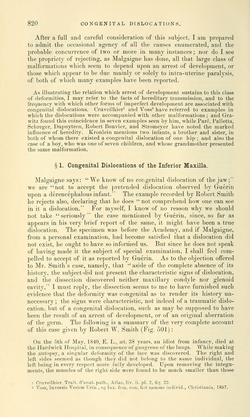 After a full and careful consideration of this subject, I am prepared to admit the occasional agency of all the causes enumerated, and the probable concurrence of two or more in many instances; nor do I see the propriety of rejecting, as Malgaigne has done, all that large class of malformations which seem to depend upon an arrest of development, or those which appear to be due mainly or solely to intra-uterine paralysis, of both of which many examples have been reported. As illustrating the relation which arrest of development sustains to this class of deformities, I may refer to the facts of hereditary transmission, and to the frequency with which other forms of imperfect development are associated with congenital dislocations. Cruveilhier1 and Voss2 have referred to examples iu which the dislocations were accompanied with other malformations ; and Gra- witz found this coincidence in seven examples seen by him, while Pare, Palletta, Schreger, Dupuytren, Robert Bouvier, and Stromeyer have noted the marked influence of heredity. Kronlein mentions two infants, a brother and sister, in both of whom there existed a congenital dislocation of one hip ; and also the case of a boy, who was one of seven children, and whose grandmother presented the same malformation. § 1. Congenital Dislocations of the Inferior Maxilla. Malgaigne says: We know of no congenital dislocation of the jaw; we are not to accept the pretended dislocation observed by Guerin upon a derencephalous infant. The example recorded by Robert Smith he rejects also, declaring that he does  not comprehend how one can see in it a dislocation. For myself, I know of no reason why we should not take seriously the case mentioned by Guerin, since, so far as appears in his very brief report of the same, it might have been a true dislocation. The specimen was before the Academy, and if Malgaigne, from a personal examination, had become satisfied that a dislocation did not exist, he ought to have so informed us. But since he does not speak of having made it the subject of special examination, I shall feel com- pelled to accept of it as reported by Guerin. As to the objection offered to Mr. Smith's case, namely, that u aside of the complete absence of its history, the subject-did not present the characteristic signs of dislocation, and the dissection discovered neither maxillary condyle nor glenoid cavity, I must reply, the dissection seems to me to have furnished such evidence that the deformity was congenital as to render its history un- necessary ; the signs were characteristic, not indeed of a traumatic dislo- cation, but of a congenital dislocation, such as may be supposed to have been the result of an arrest of development, or of an original aberration of the germ. The following is a summary of the very complete account of this case given by Robert W. Smith (Fig. 501): On the 5th of May, 1840, E. L., set. 38 years, an idiot from infancy, died at the Hardwick Hospital, in consequence of gangrene of the lungs. While making the autopsy, a singular deformity of the face was discovered. The right and left sides seemed as though they did not belong to the same individual, the left being in every respect more i'ully developed. Upon removing the integu- ments, the muscles of the right side were found to be much smaller than those i Cruveilhier, Trait, rl'anat. path., Atlas, liv. ii. pi. 2, fig. 23. 2 Voss, Inversio Vesicae Urin., og lux. fein. con. hot samiue iudivid., Christiania, 1857.