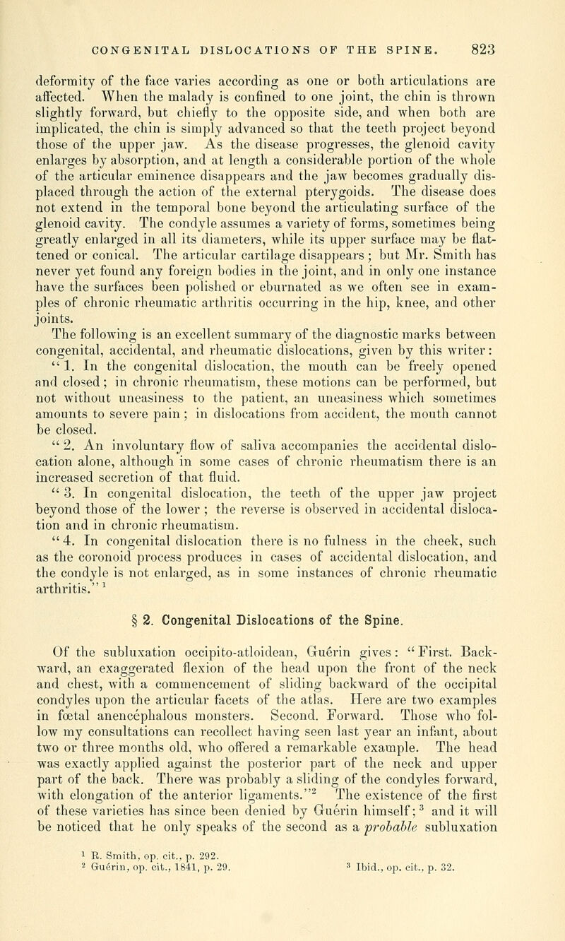 deformity of the face varies according as one or both articulations are affected. When the malady is confined to one joint, the chin is thrown slightly forward, but chiefly to the opposite side, and when both are implicated, the chin is simply advanced so that the teeth project beyond those of the upper jaw. As the disease progresses, the glenoid cavity enlarges by absorption, and at length a considerable portion of the whole of the articular eminence disappears and the jaw becomes gradually dis- placed through the action of the external pterygoids. The disease does not extend in the temporal bone beyond the articulating surface of the glenoid cavity. The condyle assumes a variety of forms, sometimes being greatly enlarged in all its diameters, while its upper surface may be flat- tened or conical. The articular cartilage disappears ; but Mr. Smith has never yet found any foreign bodies in the joint, and in only one instance have the surfaces been polished or eburnated as we often see in exam- ples of chronic rheumatic arthritis occurring in the hip, knee, and other joints. The following is an excellent summary of the diagnostic marks between congenital, accidental, and rheumatic dislocations, given by this writer:  1. In the congenital dislocation, the mouth can be freely opened and closed; in chronic rheumatism, these motions can be performed, but not without uneasiness to the patient, an uneasiness which sometimes amounts to severe pain; in dislocations from accident, the mouth cannot be closed.  2. An involuntary flow of saliva accompanies the accidental dislo- cation alone, although in some cases of chronic rheumatism there is an increased secretion of that fluid.  3. In congenital dislocation, the teeth of the upper jaw project beyond those of the lower ; the reverse is observed in accidental disloca- tion and in chronic rheumatism.  4. In congenital dislocation there is no fulness in the cheek, such as the coronoid process produces in cases of accidental dislocation, and the condyle is not enlarged, as in some instances of chronic rheumatic arthritis. * § 2. Congenital Dislocations of the Spine. Of the subluxation occipito-atloidean, Guerin gives :  First. Back- ward, an exaggerated flexion of the head upon the front of the neck and chest, with a commencement of sliding backward of the occipital condyles upon the articular facets of the atlas. Here are two examples in foetal anencephalous monsters. Second. Forward. Those who fol- low my consultations can recollect having seen last year an infant, about two or three months old, who offered a remarkable example. The head was exactly applied against the posterior part of the neck and upper part of the back. There was probably a sliding of the condyles forward, with elongation of the anterior ligaments.2 The existence of the first of these varieties has since been denied by Guerin himself;3 and it will be noticed that he only speaks of the second as a probable subluxation 1 R. Smith, op. cit., p. 292. 2 Guerin, op. cit., 1841, p. 29. 3 Ibid., op. cit., p. 32.