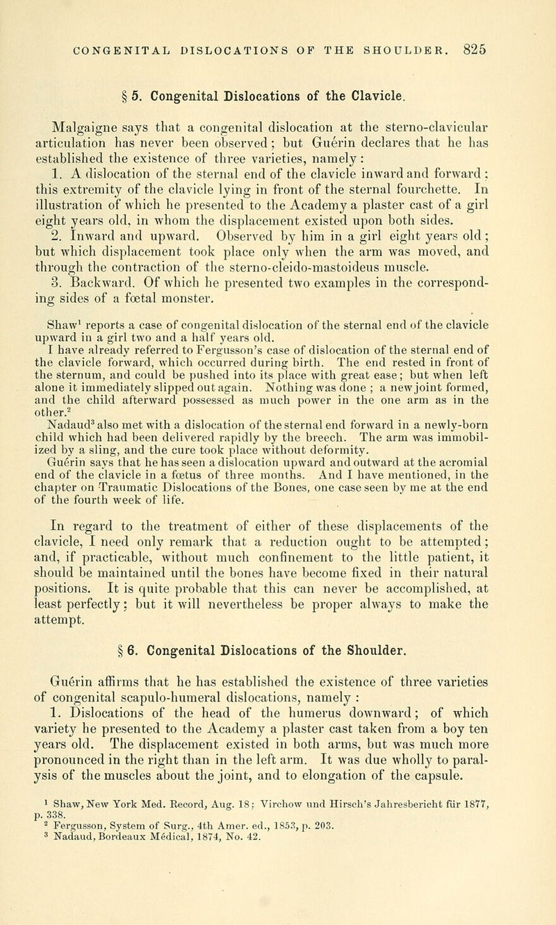 § 5. Congenital Dislocations of the Clavicle. Malgaigne says that a congenital dislocation at the sterno-clavicular articulation has never been observed; but Guerin declares that he has established the existence of three varieties, namely: 1. A dislocation of the sternal end of the clavicle inward and forward ; this extremity of the clavicle lying in front of the sternal fourchette. In illustration of which he presented to the Academy a plaster cast of a girl eight years old, in whom the displacement existed upon both sides. 2. Inward and upward. Observed by him in a girl eight years old; but which displacement took place only when the arm was moved, and through the contraction of the sterno-cleido-mastoideus muscle. 3. Backward. Of which he presented two examples in the correspond- ing sides of a foetal monster. Shaw1 reports a case of congenital dislocation of the sternal end of the clavicle upward in a girl two and a half years old. I have already referred to Fergusson's case of dislocation of the sternal end of the clavicle forward, which occurred during birth. The end rested in front of the sternum, and could be pushed into its place with great ease; but when left alone it immediately slipped out again. Nothing was done ; a new joint formed, and the child afterward possessed as much power in the one arm as in the other.2 Nadaud3 also met with a dislocation of the sternal end forward in a newly-born child which had been delivered rapidly by the breech. The arm was immobil- ized by a sling, and the cure took place without deformity. Guerin says that he has seen a dislocation upward and outward at the acromial end of the clavicle in a foetus of three months. And I have mentioned, in the chapter on Traumatic Dislocations of the Bones, one case seen by me at the end of the fourth week of life. In regard to the treatment of either of these displacements of the clavicle, I need only remark that a reduction ought to be attempted; and, if practicable, without much confinement to the little patient, it should be maintained until the bones have become fixed in their natural positions. It is quite probable that this can never be accomplished, at least perfectly; but it will nevertheless be proper always to make the attempt. § 6. Congenital Dislocations of the Shoulder. Guerin affirms that he has established the existence of three varieties of congenital scapulo-humeral dislocations, namely : 1. Dislocations of the head of the humerus downward; of which variety he presented to the Academy a plaster cast taken from a boy ten years old. The displacement existed in both arms, but was much more pronounced in the right than in the left arm. It was clue wholly to paral- ysis of the muscles about the joint, and to elongation of the capsule. 1 Shaw,New York Med. Record, Aug. 18; Virchow und Hirsch's Jahresbericht fur 1877, p. 338. 2 Fergusson, System of Surg., 4th Amer. ed., 1853, p. 203. 3 Nadaud, Bordeaux Medical, 1874, No. 42.