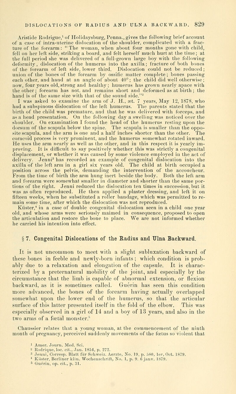 Aristide Rodrigue,1 of Holidaysburg, Penna., gives the following brief account of a case of intra-uterine dislocation of the shoulder, complicated with a frac- ture of the forearm:  The woman, when about four months gone with child, fell on her left side, striking a board, and felt herself much hurt at the time; at the full period she was delivered of a full-grown large boy with the following deformity, dislocation of the humerus into the axilla; fracture of both bones of the forearm of left side, lower third. Dislocation could not be reduced; union of the bones of the forearm by ossific matter complete; bones passing each other, and hand at an angle of about 40°; the child did well otherwise; now, four years old, strong and healthy; humerus has grown nearly apace with the other; forearm has not, and remains short and deformed as at birth; the hand is of the same size with that of the sound side.2 I was asked to examine the arm of J. H., set. 7 years, May 12, 1878, who had a subspinous dislocation of the left humerus. The parents stated that the birth of the child was premature, and that he was delivered with forceps, and as a head presentation. On the following day a swelling was noticed over the shoulder. On examination I found the head of the humerus resting upon the dorsum of the scapula below the spine. The scapula is smaller than the oppo- site scapula, and the arm is one and a half inches shorter than the other. The coracoid process is very prominent, and the humerus somewhat rotated inward. He uses the arm nearly as well as the other, and in this respect it is yearly im- proving. It is difficult to say positively whether this was strictly a congenital displacement, or whether it was caused by some violence employed in the act of delivery. Jenni3 has recorded an example of congenital dislocation into the axilla of the left arm in a girl six years old. The child at birth occupied a position across the pelvis, demanding the intervention of the accoucheur. From the time of birth the arm hung inert beside the body. Both the left arm and forearm were somewhat smaller in diameter and shorter than the same por- tions of the right. Jenni reduced the dislocation ten times in succession, but it was as often reproduced. He then applied a plaster dressing, and left it on fifteen weeks, when he substituted a roller bandage, which was permitted to re- main some time, after which the dislocation was not reproduced. Kiister,* in a case of double congenital dislocation seen in a child one year old, and whose arms were seriously maimed in consequence, proposed to open the articulation and restore the bone to place. We are not informed whether he carried his intention into effect. § 7. Congenital Dislocations of the Radius and Ulna Backward. It is not uncommon to meet with a slight subluxation backward of these bones in feeble and newly-born infants; which condition is prob- ably due to a relaxation and elongation of the capsule. It is charac- terized by a preternatural mobility of the joint, and especially by the circumstance that the limb is capable of abnormal extension, or flexion backward, as it is sometimes called. Gruerin has seen this condition more advanced, the bones of the forearm having actually overlapped somewhat upon the lower end of the humerus, so that the articular surface of this latter presented itself in the fold of the elbow. This was especially observed in a girl of 14 and a boy of 13 years, and also in the two arms of a foetal monster.5 Chaussier relates that a young woman, at the commencement of the ninth month of pregnancy, perceived suddenly movements of the foetus so violent that 1 Amer. Journ. Med. Sci. 2 Rodrique, loc. cit., Jan. 1854, p. 272. 3 Jenni, Corresp. Blatt fiir Sehweiz. Aerzte, No. 19, p. 580, ler, Oct. 1879. 4 Klister, Berliner klin. Wochenschrift, No. 1, p. 9. 6 janv. 1879. 5 Guerin, op. cit., p. 31.