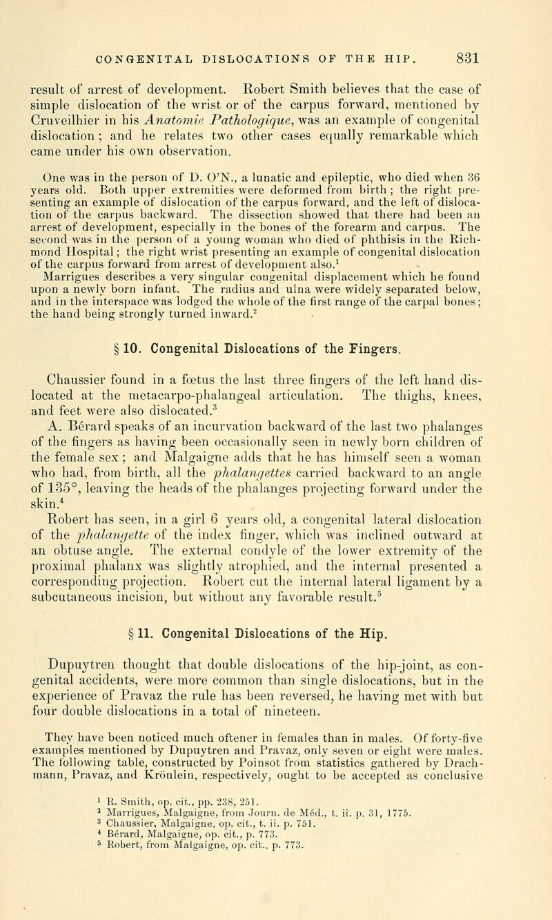 result of arrest of development. Robert Smith, believes that the case of simple dislocation of the wrist or of the carpus forward, mentioned by Cruveilhier in his Anatomie Pathologique, was an example of congenital dislocation; and he relates two other cases equally remarkable which came under his own observation. One was in the person of D. O'N., a lunatic and epileptic, who died when 36 years old. Both upper extremities were deformed from birth ; the right pre- senting an example of dislocation of the carpus forward, and the left of disloca- tion of the carpus backward. The dissection showed that there had been an arrest of development, especially in the bones of the forearm and carpus. The second was in the person of a young woman who died of phthisis in the Rich- mond Hospital; the right wrist presenting an example of congenital dislocation of the carpus forward from arrest of development also.1 Marrigues describes a very singular congenital displacement which he found upon a newly born infant. The radius and ulna were widely separated below, and in the interspace was lodged the whole of the first range of the carpal bones; the hand being strongly turned inward.2 § 10. Congenital Dislocations of the Fingers. Chaussier found in a foetus the last three fingers of the left hand dis- located at the metacarpo-phalangeal articulation. The thighs, knees, and feet were also dislocated.3 A. Berard speaks of an incurvation backward of the last two phalanges of the fingers as having been occasionally seen in newly born children of the female sex; and Malgaigne adds that he has himself seen a woman who had, from birth, all the phalangettes carried backward to an angle of 135°, leaving the heads of the phalanges projecting forward under the skin.4 Robert has seen, in a girl 6 years old, a congenital lateral dislocation of the phalangette of the index finger, which was inclined outward at an obtuse angle. The external condyle of the lower extremity of the proximal phalanx was slightly atrophied, and the internal presented a corresponding projection. Robert cut the internal lateral ligament by a subcutaneous incision, but without any favorable result.5 § 11. Congenital Dislocations of the Hip. Dupuytren thought that double dislocations of the hip-joint, as con- genital accidents, were more common than single dislocations, but in the experience of Pravaz the rule has been reversed, he having met with but four double dislocations in a total of nineteen. They have been noticed much oftener in females than in males. Of forty-five examples mentioned by Dupuytren and Pravaz, only seven or eight were males. The following table, constructed by Poinsot from statistics gathered by Drach- mann, Pravaz, and Kronlein, respectively, ought to be accepted as conclusive 1 R. Smith, op. cit., pp. 238, 251. 2 Marrigues, Malgaigne, from Journ. de Med., t. ii. p. 31, 1775. 3 Chaussier, Malgaigne, op. cit., t. ii. p. 751. 4 Berard, Malgaigne, op. cit., p. 773. 5 Robert, from Malgaigne, op. cit., p. 773.