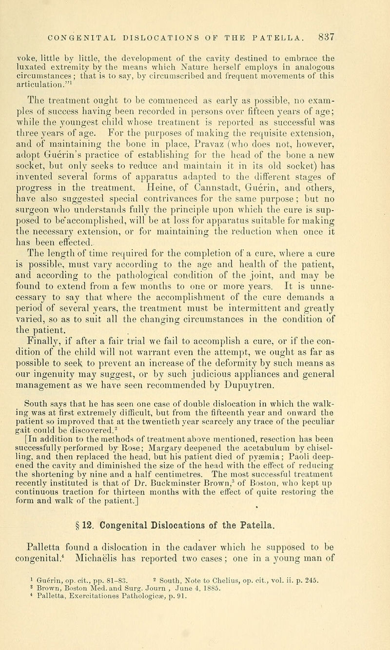 voke, little by little, the development of the cavity destined to embrace the luxated extremity by the means which Nature herself employs in analogous circumstances; that is to say, by circumscribed and frequent movements of this articulation.1 The treatment ought to be commenced as early as possible, no exam- ples of success having been recorded in persons over fifteen years of age; while the youngest child whose treatment is reported as successful was three years of age. For the purposes of making the requisite extension, and of maintaining the bone in place, Pravaz (who does not, however, adopt Guerin's practice of establishing for the head of the bone a new socket, but only seeks to reduce and maintain it in its old socket) has invented several forms of apparatus adapted to the different stages of progress in the treatment. Heine, of Cannstadt, Guerin, and others, have also suggested special contrivances for the same purpose; but no surgeon who understands fully the principle upon which the cure is sup- posed to be'accomplished, will be at loss for apparatus suitable for making the necessary extension, or for maintaining the reduction when once it has been effected.. The length of time required for the completion of a cure, where a cure is possible, must vary according to the age and health of the patient, and according to the pathological condition of the joint, and may be found to extend from a few months to one or more years. It is unne- cessary to say that where the accomplishment of the cure demands a period of several years, the treatment must be intermittent and greatly varied, so as to suit all the changing circumstances in the condition of the patient. Finally, if after a fair trial we fail to accomplish a cure, or if the con- dition of the child will not warrant even the attempt, we ought as far as possible to seek to prevent an increase of the deformity by such means as our ingenuity may suggest, or by such judicious appliances and general management as we have seen recommended by Dupuytren. South says that he has seen one case of double dislocation in which the walk- ing was at first extremely difficult, but from the fifteenth year and onward the patient so improved that at the twentieth year scarcely any trace of the peculiar gait could be discovered.2 [In addition to the methods of treatment above mentioned, resection has been successfully performed by Rose; Margary deepened the acetabulum by chisel- ling, and then replaced the head, but his patient died of pyaemia; Paoli deep- ened the cavity and diminished the size of the head with the effect of reducing the shortening by nine and a half centimetres. The most successful treatment recently instituted is that of Dr. Buckminster Brown,3 of Boston, who kept up continuous traction for thirteen months with the effect of quite restoring the form and walk of the patient.] § 12. Congenital Dislocations of the Patella. Palletta found a dislocation in the cadaver which he supposed to be congenital.4 Michaelis has reported two cases; one in a 37oung man of 1 Guerin, op. eit., pp. 81-83. 2 South, Note to Chelius, op. eit., vol. ii. p. 245. 8 Brown, Boston Med. and Surg. Journ , June 4, 1885. 4 Palletta, Exercitation.es Pathologicse, p. 91.