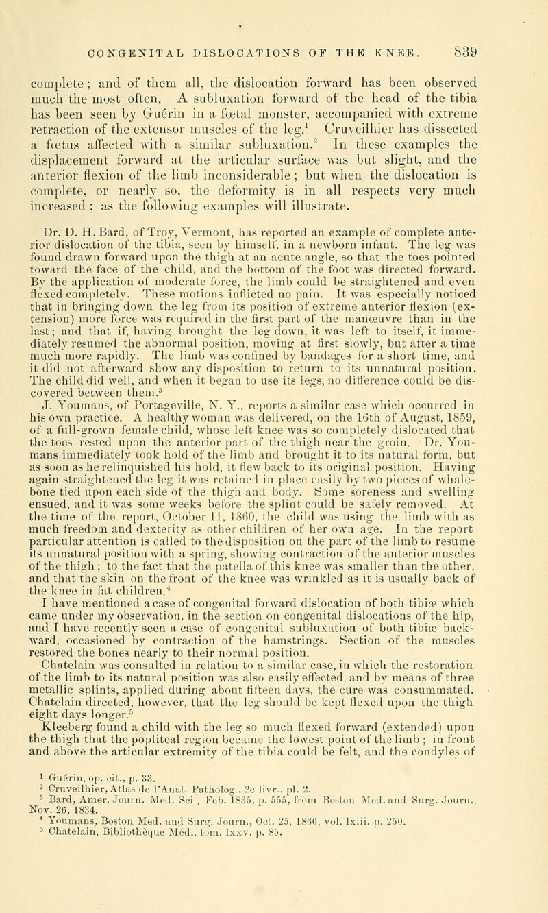 complete; and of them all, the dislocation forward has been observed much the most often. A subluxation forward of the head of the tibia has been seen by Guerin in a foetal monster, accompanied with extreme retraction of the extensor muscles of the leg.1 Cruveilhier has dissected a foetus affected with a similar subluxation.2 In these examples the displacement forward at the articular surface was but slight, and the anterior flexion of the limb inconsiderable; but when the dislocation is complete, or nearly so, the deformity is in all respects very much increased ; as the following examples will illustrate. Dr. D. H. Bard, of Troy, Vermont, has reported an example of complete ante- rior dislocation of the tibia, seen by himself, in a newborn infant. The leg was found drawn forward upon the thigh at an acute angle, so that the toes pointed toward the face of the child, and the bottom of the foot was directed forward. By the application of moderate force, the limb could be straightened and even flexed completely. These motions inflicted no pain. It was especially noticed that in bringing down the leg from its position of extreme anterior flexion (ex- tension) more force was required in the first part of the manoeuvre than in the last; and that if, having brought the leg down, it was left to itself, it imme- diately resumed the abnormal position, moving at first slowly, but after a time much more rapidly. The limb was confined by bandages for a short time, and it did not afterward show any disposition to return to its unnatural position. The child did well, and when it began to use its legs, no difference could be dis- covered between them.3 J. Youmans, of Portageville, N. Y., reports a similar case which occurred in his own practice. A healthy woman was delivered, on the 16th of August, 1859, of a full-grown female child, whose left knee was so completely dislocated that the toes rested upon the anterior part of the thigh near the groin. Dr. You- mans immediately took hold of the limb and brought it to its natural form, but as soon as he relinquished his hold, it flew back to its original position. Having again straightened the leg it was retained in place easily by two pieces of whale- bone tied upon each side of the thigh and body. Some soreness and swelling ensued, and it was some weeks before the splint could be safely removed. At the time of the report, October 11, 1860, the child was using the limb with as much freedom and dexterity as other children of her own age. In the report particular attention is called to the disposition on the part of the limb to resume its unnatural position with a spring, showing contraction of the anterior muscles of the thigh ; to the fact that the patella of this knee was smaller than the other, and that the skin on the front of the knee was wrinkled as it is usually back of the knee in fat children.4 I have mentioned a case of congenital forward dislocation of both tibiae which came under my observation, in the section on congenital dislocations of the hip, and I have recently seen a case of congenital subluxation of both tibiae back- ward, occasioned by contraction of the hamstrings. Section of the muscles restored the bones nearly to their normal position. Chatelain was consulted in relation to a similar case, in which the restoration of the limb to its natural position was also easily effected, and by means of three metallic splints, applied during about fifteen days, the cure was consummated. Chatelain directed, however, that the leg should be kept flexed upon the thigh eight days longer.5 Kleeberg found a child with the leg so much flexed forward (extended) upon the thigh that the popliteal region became the lowest point of the limb ; in front and above the articular extremity of the tibia could be felt, and the condyles of 1 Guerin, op. cit., p. 33. 2 Cruveilhier, Atlas de l'Anat. Patholog., 2e livr., pi. 2. 3 Bard, Amer. Journ. Med. Sci., Feb. 1835, p. 555, from Boston Med. and Surg. Journ., Nov. 26, 1834. 4 Youmans, Boston Med. and Surg. Journ., Oct. 25, I860, vol. lxiii. p. 250. 5 Chatelain, Bibliotheque Med., torn. lxxv. p. 85.