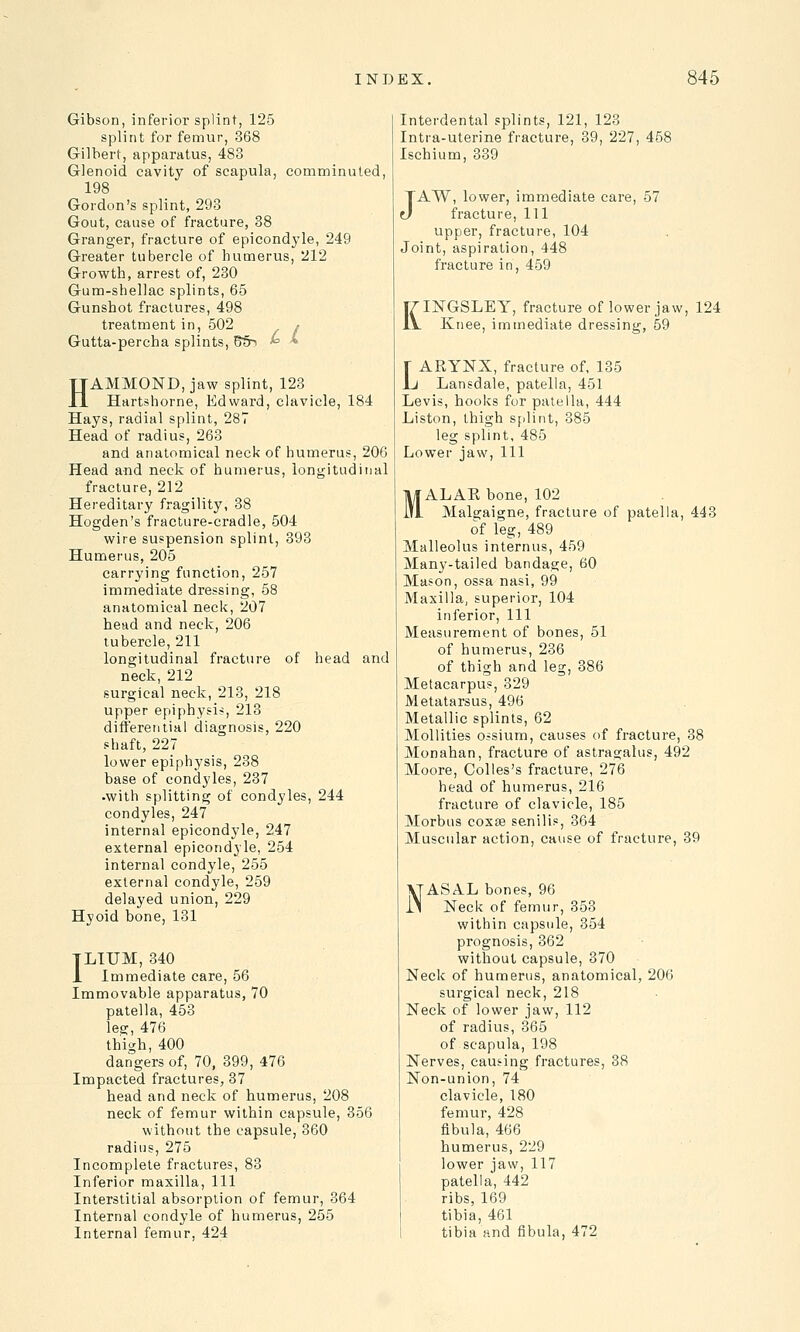 Gibson, inferior splint, 125 splint for femur, 368 Gilbert, apparatus, 483 Glenoid cavity of scapula, comminuted, 198 Gordon's splint, 293 Gout, cause of fracture, 38 Granger, fracture of epicondyle, 249 Greater tubercle of humerus, 212 Growth, arrest of, 230 Gum-shellac splints, 65 Gunshot fractures, 498 treatment in, 502 e Gutta-percha splints, 5*5^ *> * HAMMOND, jaw splint, 123 Hartshorne, Edward, clavicle, 184 Hays, radial splint, 287 Head of radius, 263 and anatomical neck of humerus, 206 Head and neck of humerus, longitudinal fracture, 212 Hereditary fragility, 38 Hogden's fracture-cradle, 504 wire suspension splint, 393 Humerus, 205 carrying function, 257 immediate dressing, 58 anatomical neck, 207 head and neck, 206 tubercle, 211 longitudinal fracture of head and neck, 212 surgical neck, 213, 218 upper epiphysis, 213 differential diagnosis, 220 shaft, 227 lower epiphysis, 238 base of condyles, 237 •with splitting of condyles, 244 condyles, 247 internal epicondyle, 247 external epicondyle, 254 internal condyle, 255 external condyle, 259 delayed union, 229 Hyoid bone, 131 TLIUM, 340 1 Immediate care, 56 Immovable apparatus, 70 patella, 453 leg, 476 thigh, 400 dangers of, 70, 399, 476 Impacted fractures, 37 head and neck of humerus, 208 neck of femur within capsule, 356 without the capsule, 360 radius, 275 Incomplete fractures, 83 Inferior maxilla, 111 Interstitial absorption of femur, 364 Internal condyle of humerus, 255 Internal femur, 424 Interdental splints, 121, 123 Intra-uterine fracture, 39, 227, 458 Ischium, 339 JAW, lower, immediate care, 57 fracture, 111 upper, fracture, 104 Joint, aspiration, 448 fracture in, 459 KINGSLEY, fracture of lower jaw, 124 Knee, immediate dressing, 59 [ ARYNX, fracture of, 135 Li Lansdale, patella, 451 Levis, hooks for patella, 444 Liston, thigh splint, 385 leg splint, 485 Lower jaw, 111 MALAE bone, 102 Malgaigne, fracture of patella, 443 of leg, 489 Malleolus internus, 459 Many-tailed bandage, 60 Mason, ossa nasi, 99 Maxilla, superior, 104 inferior, 111 Measurement of bones, 51 of humerus, 236 of thigh and leg, 386 Metacarpus, 329 Metatarsus, 496 Metallic splints, 62 Mollities ossium, causes of fracture, 38 Monahan, fracture of astragalus, 492 Moore, Colles's fracture, 276 head of humerus, 216 fracture of clavicle, 185 Morbus coxa? senilis, 364 Muscular action, cause of fracture, 39 NASA.L bones, 96 Neck of femur, 353 within capsule, 354 prognosis, 362 without capsule, 370 Neck of humerus, anatomical, 206 surgical neck, 218 Neck of lower jaw, 112 of radius, 365 of scapula, 198 Nerves, causing fractures, 38 Non-union, 74 clavicle, 180 femur, 428 fibula, 466 humerus, 229 lower jaw, 117 patella, 442 ribs, 169 tibia, 461 tibia and fibula, 472