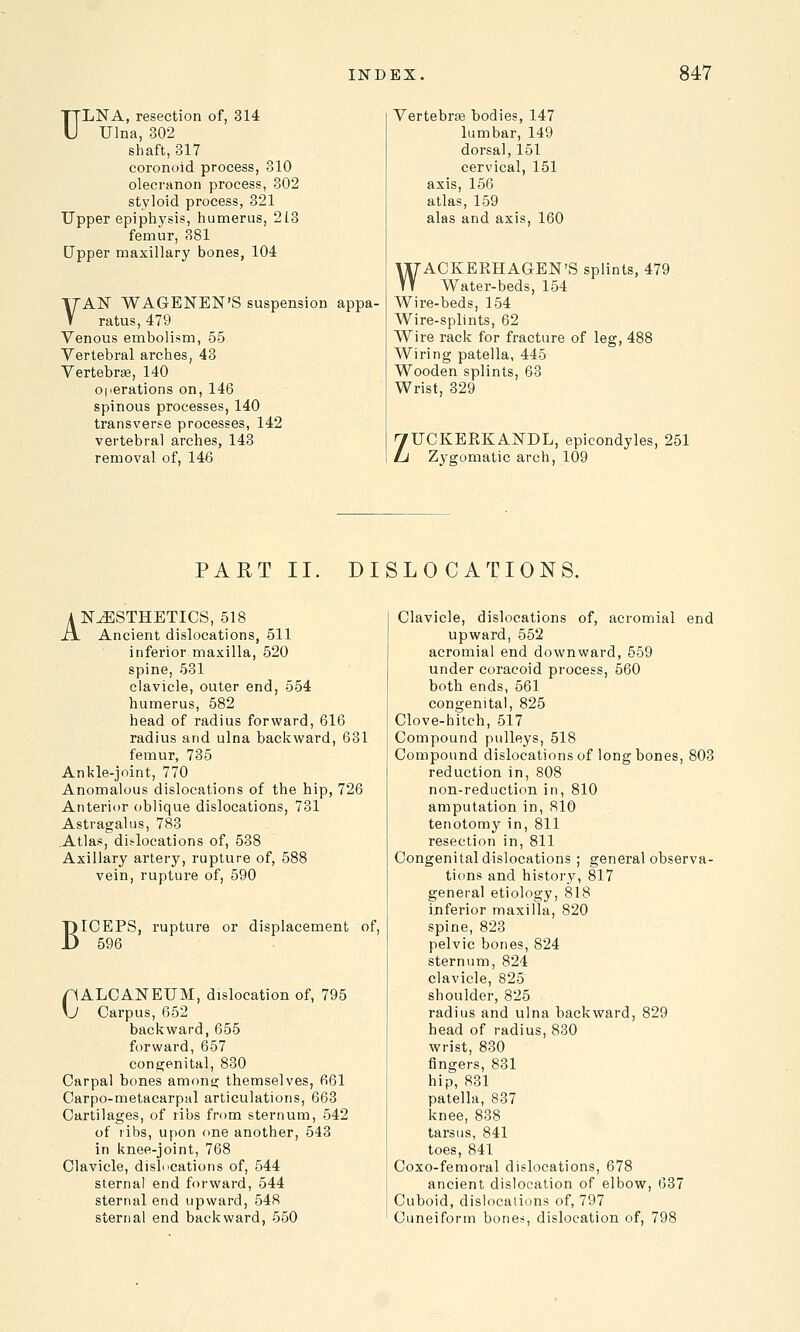 ULNA, resection of, 314 Ulna, 302 shaft, 317 coronoid process, 310 olecranon process, 302 styloid process, 321 Upper epiphysis, humerus, 213 femur, 381 Upper maxillary bones, 104 VAN WAGENEN'S suspension appa- ratus, 479 Venous embolism, 55 Vertebral arches, 43 Vertebrae, 140 operations on, 146 spinous processes, 140 transverse processes, 142 vertebral arches, 143 removal of, 146 Vertebra? bodies, 147 lumbar, 149 dorsal, 151 cervical, 151 axis, 156 atlas, 159 alas and axis, 160 WACKERHAGEN'S splints, 479 Water-beds, 154 Wire-beds, 154 Wire-splints, 62 Wire rack for fracture of leg, 488 Wiring patella, 445 Wooden splints, 63 Wrist, 329 ZUCKERKANDL, epicondyles, 251 Zygomatic arch, 109 PART II. DISLOCATIONS. ANAESTHETICS, 518 XX Ancient dislocations, 511 inferior maxilla, 520 spine, 531 clavicle, outer end, 554 humerus, 582 head of radius forward, 616 radius and ulna backward, 631 femur, 735 Ankle-joint, 770 Anomalous dislocations of the hip, 726 Anterior oblique dislocations, 731 Astragalus, 783 Atlas, dislocations of, 538 Axillary artery, rupture of, 588 vein, rupture of, 590 B ICEPS, rupture or displacement of, 596 riALCANEUM, dislocation of, 795 \J Carpus, 652 backward, 655 forward, 657 congenital, 830 Carpal bones among themselves, 661 Carpo-metacarpal articulations, 663 Cartilages, of ribs from sternum, 542 of ribs, upon one another, 543 in knee-joint, 768 Clavicle, dislocations of, 544 sternal end forward, 544 sternal end upward, 548 sternal end backward, 550 Clavicle, dislocations of, acromial end upward, 552 acromial end downward, 559 under coracoid process, 560 both ends, 561 congenital, 825 Clove-hitch, 517 Compound pulleys, 518 Compound dislocations of long bones, 803 reduction in, 808 non-reduction in, 810 amputation in, 810 tenotomy in, 811 resection in, 811 Congenital dislocations ; general observa- tions and history, 817 general etiology, 818 inferior maxilla, 820 spine, 823 pelvic bones, 824 sternum, 824 clavicle, 825 shoulder, 825 radius and ulna backward, 829 head of radius, 830 wrist, 830 fingers, 831 hip, 831 patella, 837 knee, 838 tarsus, 841 toes, 841 Coxo-femoral dislocations, 678 ancient dislocation of elbow, 637 Cuboid, dislocations of, 797 Cuneiform bones, dislocation of, 798