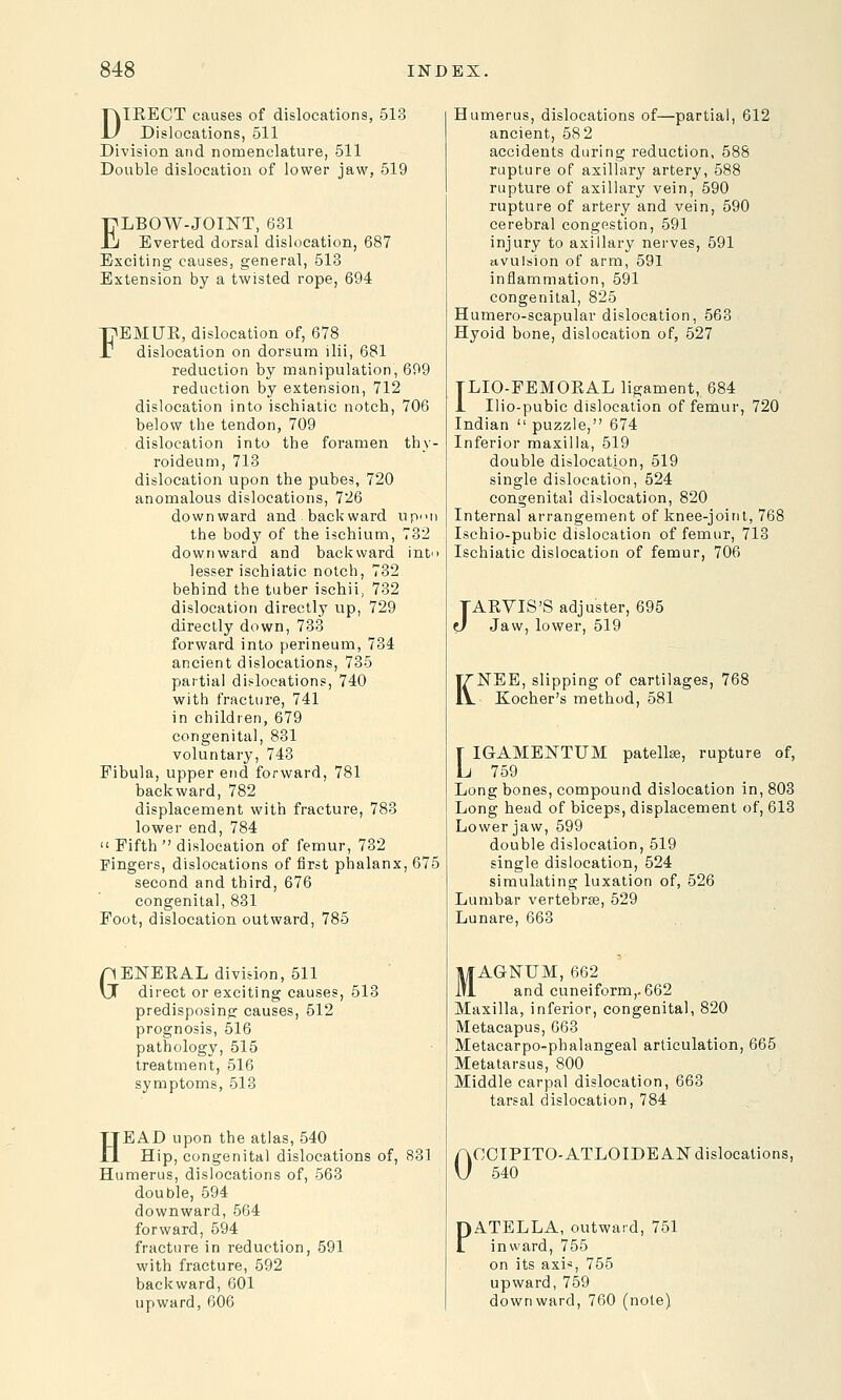 DIEECT causes of dislocations, 513 Dislocations, 511 Division and nomenclature, 511 Double dislocation of lower jaw, 519 ELBOW-JOINT, 631 Everted dorsal dislocation, 687 Exciting causes, general, 513 Extension by a twisted rope, 694 FEMUE, dislocation of, 678 dislocation on dorsum ilii, 681 reduction by manipulation, 699 reduction by extension, 712 dislocation into ischiatic notch, 706 below the tendon, 709 dislocation into the foramen tbv- roideum, 713 dislocation upon the pubes, 720 anomalous dislocations, 726 downward and. back ward upon the body of the ischium, 732 downward and backward into lesser ischiatic notch, 732 behind the tuber ischii, 732 dislocation directly up, 729 directly down, 733 forward into perineum, 734 ancient dislocations, 735 partial dislocations, 740 with fracture, 741 in children, 679 congenita], 831 voluntary, 743 Fibula, upper end forward, 781 backward, 782 displacement with fracture, 783 lower end, 784  Fifth  dislocation of femur, 732 Fingers, dislocations of first phalanx, 675 second and third, 676 congenita], 831 Foot, dislocation outward, 785 GENEKAL division, 511 direct or exciting causes, 513 predisposing causes, 512 prognosis, 516 pathology, 515 treatment, 516 symptoms, 513 HEAD upon the atlas, 540 Hip, congenita] dislocations of, 831 Humerus, dislocations of, 563 double, 594 downward, 564 forward, 594 fracture in reduction, 591 with fracture, 592 backward, 601 upward, 606 Humerus, dislocations of—partial, 612 ancient, 582 accidents during reduction, 588 rupture of axillary artery, 588 rupture of axillary vein, 590 rupture of artery and vein, 590 cerebral congestion, 591 injury to axillary nerves, 591 avulsion of arm, 591 inflammation, 591 congenital, 825 Humero-scapular dislocation, 563 Hyoid bone, dislocation of, 527 TLIO-FEMOKAL ligament, 684 1 Ilio-pubic dislocation of femur, 720 Indian  puzzle, 674 Inferior maxilla, 519 double dislocation, 519 single dislocation, 524 congenital dislocation, 820 Internal arrangement of knee-joint, 768 Ischio-pubic dislocation of femur, 713 Ischiatic dislocation of femur, 706 TARVIS'S adjuster, 695 0 Jaw, lower, 519 K JSTEE, slipping of cartilages, 768 Kocher's method, 581 [ IGAMENTUM patella?, rupture of, L 759 Long bones, compound dislocation in, 803 Long head of biceps, displacement of, 613 Lower jaw, 599 double dislocation, 519 single dislocation, 524 simulating luxation of, 526 Lumbar vertebrae, 529 Lunare, 663 MAGNUM, 662 and cuneiform,. 662 Maxilla, inferior, congenital, 820 Metacapus, 663 Metacarpophalangeal articulation, 665 Metatarsus, 800 Middle carpal dislocation, 663 tarsal dislocation, 784 0 OCIPITO-ATLOIDEAN dislocations, 540 PATELLA, outward, 751 inward, 755 on its axis, 755 upward, 759 downward, 760 (note)