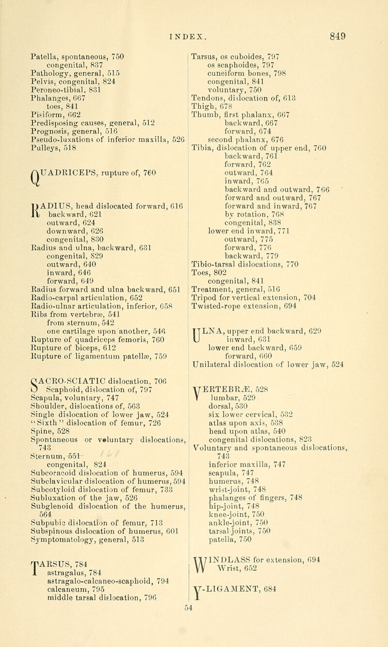 Patella, spontaneous, 750 congenital, 837 Pathology, general, 515 Pelvis, congenital, 824 Peroneo-tibial, 831 Phalanges, 667 toes, 841 Pisiform, 662 Predisposing causes, general, 512 Prognosis, general, 516 Pseudo-luxations of inferior maxilla, 526 Pulleys, 518 Q UADRICEPS, rupture of, 760 RADIUS, head dislocated forward, 616 backward, 621 outward, 624 downward, 626 congenital, 830 Kadius and ulna, backward, 631 congenital, 829 outward, 640 inward, 646 forward, 649 Radius forward and ulna backward, 651 Radio-carpal articulation, 652 Radio-ulnar articulation, inferior, 658 Ribs from vertebrae, 541 from sternum, 542 one cartilage upon another, 546 Rupture of quadriceps femoris, 760 Rupture of biceps, 612 Rupture of ligamentum patella, 759 OACRO-SCIATIC dislocation, 706 U Scaphoid, dislocation of, 797 Scapula, voluntary, 747 Shoulder, dislocations of, 563 Single dislocation of lower jaw, 524 Sixth dislocation of femur, 726 Spine, 528 Spontaneous or voluntary dislocations, 743 Sternum, ~55t congenital, 824 Subcoracoid dislocation of humerus, 594 Subclavicular dislocation of humerus, 594 Subcotyloid dislocation of femur, 733 Subluxation of the jaw, 526 Subglenoid dislocation of the humerus, 564 Subpubic dislocation of femur, 713 Subspinous dislocation of humerus, 601 Symptomatology, general, 513 rpARSUS, 784 1 astragalus, 784 astragalo-calcaneo-scaphoid, 794 calcaneum, 795 middle tarsal dislocation, 796 Tarsus, os cuboides, 797 os scaphoides, 797 cuneiform bones, 798 congenital, 841 voluntary, 750 Tendons, dislocation of, 613 Thigh, 678 Thumb, first phalanx, 667 backward, 667 forward, 674 second phalanx, 676 Tibia, dislocation of upper end, 760 backward, 761 forward, 762 outward, 764 inward, 765 backward and outward, 766 forward and outward, 767 forward and inward, 767 by rotation, 768 congenital, 838 lower end inward, 771 outward, 775 forward, 776 backward, 779 Tibio-tarsal dislocations, 770 Toes, 802 congenital, 841 Treatment, general, 516 Tripod for vertical extension, 704 Twisted-rope extension, 694 ULNA, upper end backward, 629 inward, 631 lower end backward, 659 forward, 660 Unilateral dislocation of lower jaw, 524 VERTEBRA, 528 lumbar, 529 dorsal, 530 six lower cervical, 532 atlas upon axis, 538 head upon atlas, 540 congenital dislocations, 823 Voluntary and spontaneous dislocations, 743 inferior maxilla, 747 scapula, 747 humerus, 748 wrist-joint, 748 phalanges of fingers, 748 hip-joint, 748 knee-joint, 750 ankle-joint, 750 tarsal joints, 750 patella, 750 WINDLASS for extension, 694 Wrist, 652 Y LIGAMENT, 684 54