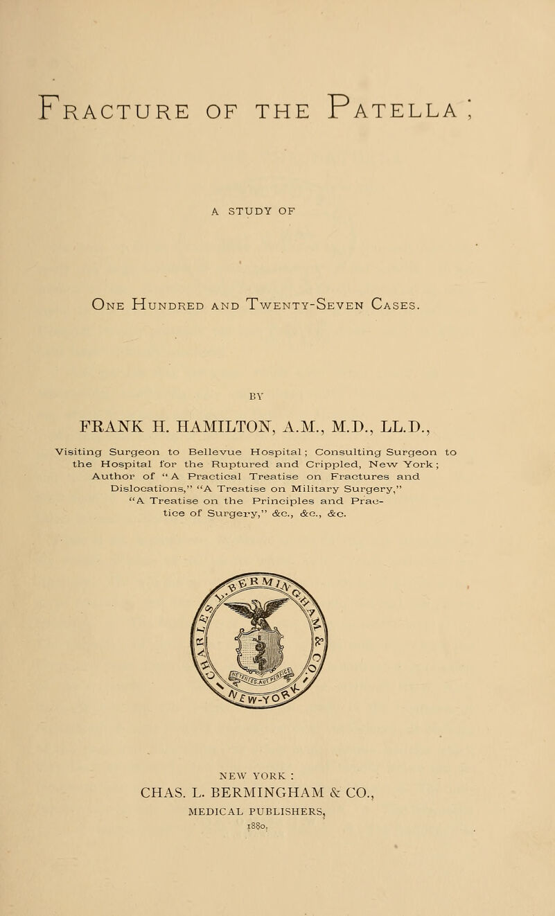 F P A STUDY OF One Hundred and Twenty-Seven Cases. FRANK H. HAMILTON, A.M., M.D., LL.D., Visiting Surgeon to Bellevue Hospital; Consulting Surgeon to the Hospital for the Ruptured and Crippled, 1STe-w 'York; Author of A Practical Treatise on Fractures and Dislocations, A Treatise on Military Surgery, A. Treatise on the Principles and Prac- tice of Surgery, &c, &e., &c. NEW YORK: CHAS. L. BERMINGHAM & CO., MEDICAL PUBLISHERS,