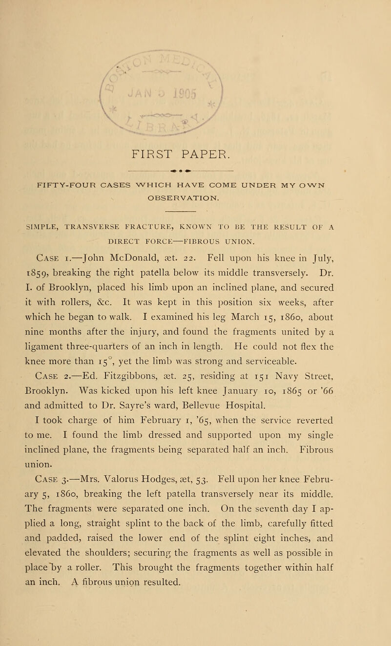FIRST PAPER FIFTY-FOUR CASES WHICH HAVE COME UNDER MY OWN OBSERVATION. SIMPLE, TRANSVERSE FRACTURE, KNOWN TO BE THE RESULT OF A DIRECT FORCE FIBROUS UNION. Case i.—John McDonald, ast. 22. Fell upon his knee in July, 1859, breaking the right patella below its middle transversely. Dr. I. of Brooklyn, placed his limb upon an inclined plane, and secured it with rollers, &c. It was kept in this position six weeks, after which he began to walk. I examined his leg March 15, i860, about nine months after the injury, and found the fragments united by a ligament three-quarters of an inch in length. He could not flex the knee more than 150, yet the limb was strong and serviceable. Case 2.—Ed. Fitzgibbons, set. 25, residing at 151 Navy Street, Brooklyn. Was kicked upon his left knee January 10, 1865 or '66 and admitted to Dr. Sayre's ward, Bellevue Hospital. I took charge of him February 1, '65, when the service reverted to me. I found the limb dressed and supported upon my single inclined plane, the fragments being separated half an inch. Fibrous union. Case 3.—Mrs. Valorus Hodges, aet, 53. Fell upon her knee Febru- ary 5, i860, breaking the left patella transversely near its middle. The fragments were separated one inch. On the seventh day I ap- plied a long, straight splint to the back of the limb, carefully fitted and padded, raised the lower end of the splint eight inches, and elevated the shoulders; securing the fragments as well as possible in place by a roller. This brought the fragments together within half an inch. A fibrous union resulted.