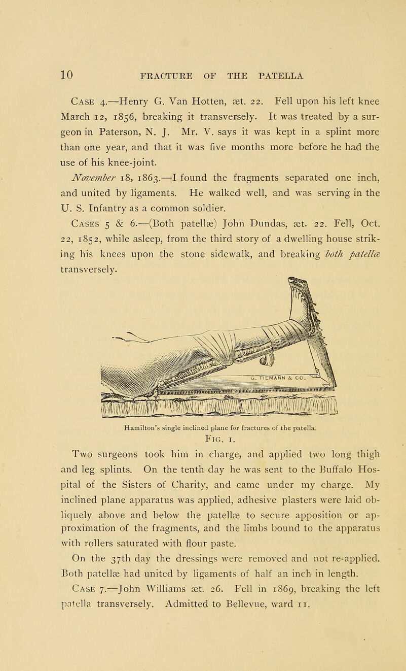 Case 4.—Henry G. Van Hotten, ast. 22. Fell upon his left knee March 12, 1856, breaking it transversely. It was treated by a sur- geon in Paterson, N. J. Mr. V. says it was kept in a splint more than one year, and that it was five months more before he had the use of his knee-joint. November 18, 1863.—I found the fragments separated one inch, and united by ligaments. He walked well, and was serving in the U. S. Infantry as a common soldier. Cases 5 & 6.—(Both patella?) John Dundas, set. 22. Fell, Oct. 22, 1852, while asleep, from the third story of a dwelling house strik- ing his knees upon the stone sidewalk, and breaking both patella transversely. Hamilton's single inclined plane for fractures of the patella. Fig. 1. Two surgeons took him in charge, and applied two long thigh and leg splints. On the tenth day he was sent to the Buffalo Hos- pital of the Sisters of Charity, and came under my charge. My inclined plane apparatus was applied, adhesive plasters were laid ob- liquely above and below the patella? to secure apposition or ap- proximation of the fragments, and the limbs bound to the apparatus with rollers saturated with flour paste. On the 37th day the dressings were removed and not re-applied. Both patellae had united by ligaments of half an inch in length. Case 7.—John Williams aet. 26. Fell in 1869, breaking the left