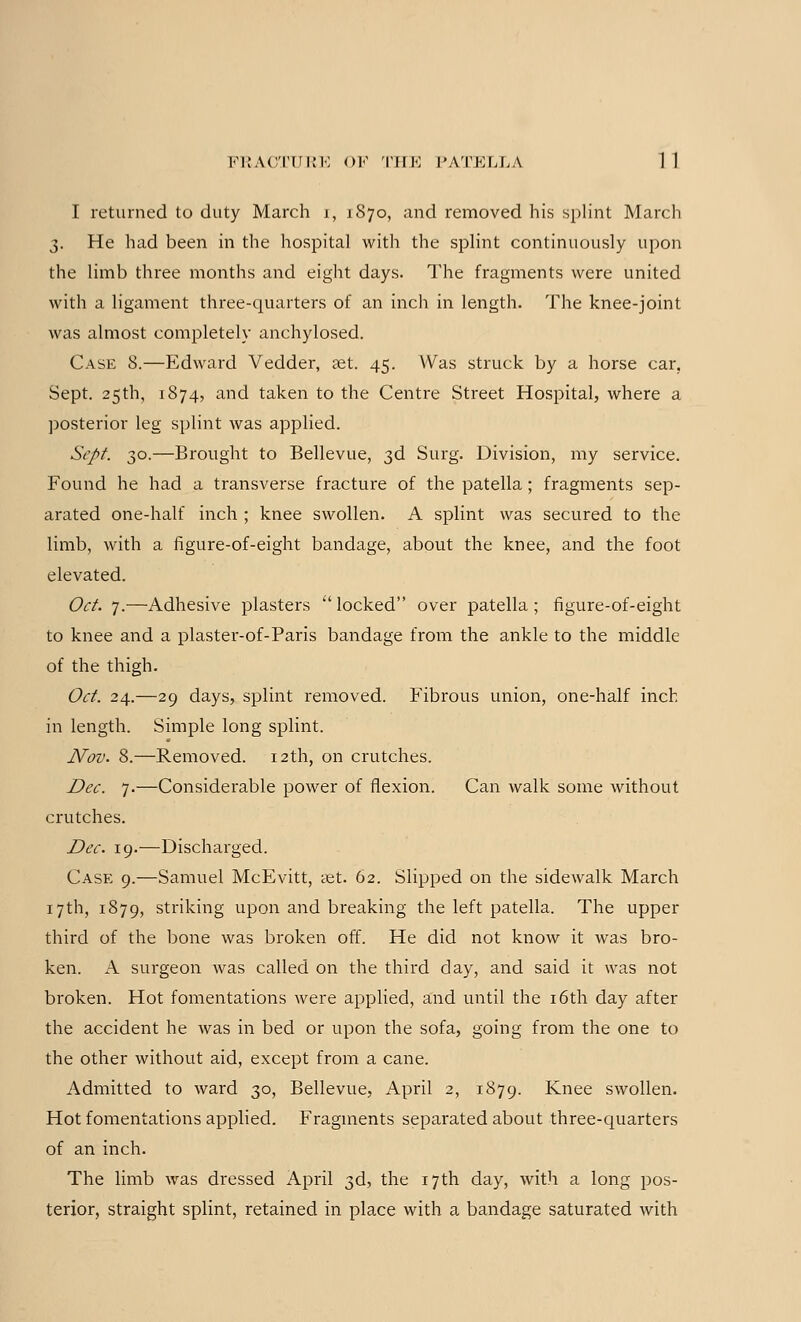 I returned to duty March r, 1S70, and removed his splint March 3. He had been in the hospital with the splint continuously upon the limb three months and eight days. The fragments were united with a ligament three-quarters of an inch in length. The knee-joint was almost completely anchylosed. Case 8.—Edward Vedder, set. 45. Was struck by a horse car, Sept. 25th, 1874, and taken to the Centre Street Hospital, where a posterior leg splint was applied. Sept. 30.—Brought to Bellevue, 3d Surg. Division, my service. Found he had a transverse fracture of the patella ; fragments sep- arated one-half inch ; knee swollen. A splint was secured to the limb, with a figure-of-eight bandage, about the knee, and the foot elevated. Oct. 7.—Adhesive plasters locked over patella; figure-of-eight to knee and a plaster-of-Paris bandage from the ankle to the middle of the thigh. Oct. 24.—29 days, splint removed. Fibrous union, one-half inch in length. Simple long splint. Nov. 8.—Removed. 12th, on crutches. Dec. 7.—Considerable power of flexion. Can walk some without crutches. Dec. 19.—Discharged. Case 9.—Samuel McEvitt, set. 62. Slipped on the sidewalk March 17th, 1879, striking upon and breaking the left patella. The upper third of the bone was broken off. He did not know it was bro- ken. A surgeon was called on the third day, and said it was not broken. Hot fomentations were applied, and until the 16th day after the accident he was in bed or upon the sofa, going from the one to the other without aid, except from a cane. Admitted to ward 30, Bellevue, April 2, 1879. Knee swollen. Hot fomentations applied. Fragments separated about three-quarters of an inch. The limb was dressed April 3d, the 17th day, with a long pos- terior, straight splint, retained in place with a bandage saturated with