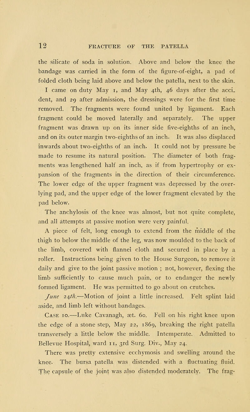 the silicate of soda in solution. Above and below the knee the bandage was carried in the form of the figure-of-eight, a pad of folded cloth being laid above and below the patella, next to the skin. I came on duty May i, and May 4th, 46 days after the acci. dent, and 29 after admission, the dressings were for the first time removed. The fragments were found united by ligament. Each fragment could be moved laterally and separately. The upper fragment was drawn up on its inner side five-eighths of an inch, and on its outer margin two-eighths of an inch. It was also displaced inwards about two-eighths of an inch. It could not by pressure be made to resume its natural position. The diameter of both frag- ments was lengthened half an inch, as if from hypertrophy or ex- pansion of the fragments in the direction of their circumference. The lower edge of the upper fragment was depressed by the over- lying pad, and the upper edge of the lower fragment elevated by the pad below. The anchylosis of the knee was almost, but not quite complete, and all attempts at passive motion were very painful. A piece of felt, long enough to extend from the middle of the thigh to below the middle of the leg, was now moulded to the back of the limb, covered with flannel cloth and secured in place by a roller. Instructions being given to the House Surgeon, to remove it daily and give to the joint passive motion ; not, however, flexing the limb sufficiently to cause much pain, or to endanger the newly formed ligament. He was permitted to go about on crutches. June 2^th.—Motion of joint a little increased. Felt splint laid aside, and limb left without bandages. Case 10.—Luke Cavanagh, aet. 60. Fell on his right knee upon the edge of a stone step, May 22, 1869, breaking the right patella transversely a little below the middle. Intemperate. Admitted to Bellevue Hospital, ward 11, 3rd Surg. Div., May 24. There was pretty extensive ecchymosis and swelling around the knee. The bursa patella was distended with a fluctuating fluid. The capsule of the joint was also distended moderately. The frag-