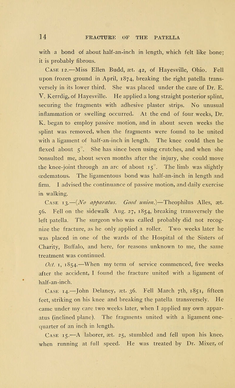 with a bond of about half-an-inch in length, which felt like bone; it is probably fibrous. Case 12.—Miss Ellen Budd, set. 42, of Hayesville, Ohio. Fell upon frozen ground in April, 1874, breaking the right patella trans- versely in its lower third. She was placed under the care of Dr. E. V. Kerrdig, of Hayesville. He applied a long straight posterior splint, securing the fragments with adhesive plaster strips. No unusual inflammation or swelling occurred. At the end of four weeks, Dr. K. began to employ passive motion, and in about seven weeks the splint was removed, when the fragments were found to be united with a ligament of half-an-inch in length. The knee could then be flexed about 50. She has since been using crutches, and when she oonsulted me, about seven months after the injury, she could move the knee-joint through an arc of about 150. The limb was slightly cedematous. The ligamentous bond was half-an-inch in length and firm. I advised the continuance of passive motion, and daily exercise in walking. Case 13.—(JVo apparatus. Good union?)—Theophilus Alles, set. 56. Fell on the sidewalk Aug. 27, 1854, breaking transversely the left patella. The surgeon who was called probably did not recog- nize the fracture, as he only applied a roller. Two weeks later he was placed in one of the wards of the Hospital of the Sisters of Charity, Buffalo, and here, for reasons unknown to me, the same treatment was continued. Oct. 1, 1854.—When my term of service commenced, five weeks after the accident, I found the fracture united with a ligament of half-an-inch. Case 14.—John Delaney, aet. 36. Fell March 7th, 1851, fifteen feet, striking on his knee and breaking the patella transversely. He came under my care two weeks later, when I applied my own appar- atus (inclined plane). The fragments united with a ligament one- quarter of an inch in length. Case 15.—A laborer, get. 25, stumbled and fell upon his knee, when running at full speed. He was treated by Dr. Mixer, of