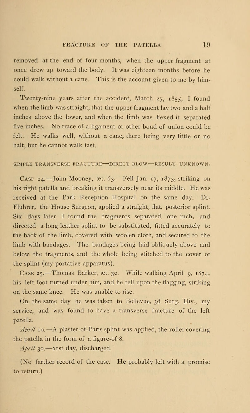 removed at the end of four months, when the upper fragment at once drew up toward the body. It was eighteen months before he could walk without a cane. This is the account given to me by him- self. Twenty-nine years after the accident, March 27, 1855, I found when the limb was straight, that the upper fragment lay two and a half inches above the lower, and when the limb was flexed it separated five inches. No trace of a ligament or other bond of union could be felt. He walks well, without a cane, there being very little or no halt, but he cannot walk fast. SIMPLE TRANSVERSE FRACTURE DIRECT BLOW—RESULT UNKNOWN. Cask 24.—John Mooney, set. 63. Fell Jan. 17, 1873, striking on his right patella and breaking it transversely near its middle. He was received at the Park Reception Hospital on the same day. Dr. Fluhrer, the House Surgeon, applied a straight, flat, posterior splint. Six days later I found the fragments separated one inch, and directed a long leather splint to be substituted, fitted accurately to the back of the limb, covered with woolen cloth, and secured to the limb with bandages. The bandages being laid obliquely above and below the fragments, and the whole being stitched to the cover of the splint (my portative apparatus). Case 25.—Thomas Barker, set. 30. While walking April 9, 1874, his left foot turned under him, and he fell upon the flagging, striking on the same knee. He was unable to rise. On the same day he was taken to Bellevue, 3d Surg. Div., my service, and was found to have a transverse fracture of the left patella. April 10.—A plaster-of-Paris splint was applied, the roller covering the patella in the form of a figure-of-8. April 30.—21st day, discharged. (No farther record of the case. He probably left with a promise to return.)
