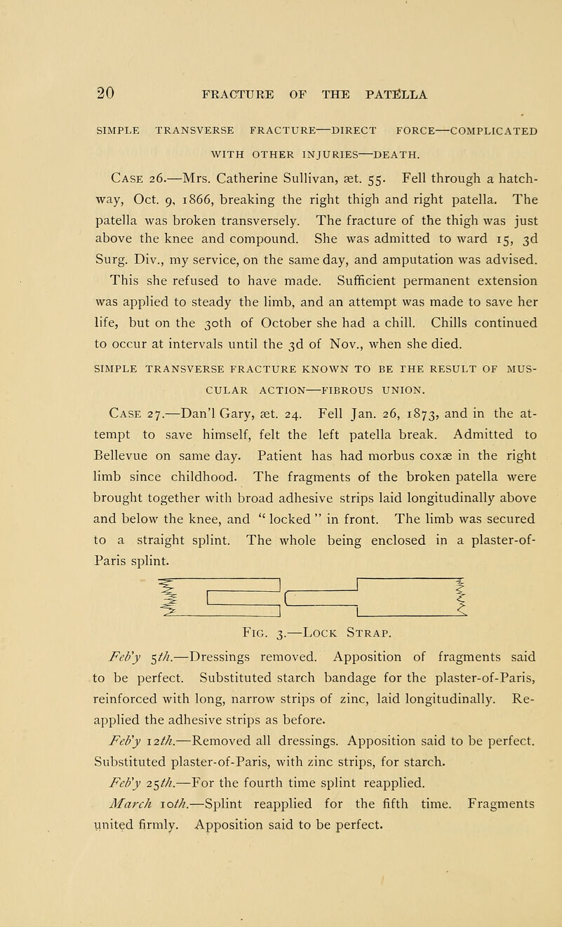 SIMPLE TRANSVERSE FRACTURE—DIRECT FORCE—COMPLICATED WITH OTHER INJURIES—DEATH. Case 26.—Mrs. Catherine Sullivan, aet. 55. Fell through a hatch- way, Oct. 9, 1866, breaking the right thigh and right patella. The patella was broken transversely. The fracture of the thigh was just above the knee and compound. She was admitted to ward 15, 3d Surg. Div., my service, on the same day, and amputation was advised. This she refused to have made. Sufficient permanent extension was applied to steady the limb, and an attempt was made to save her life, but on the 30th of October she had a chill. Chills continued to occur at intervals until the 3d of Nov., when she died. SIMPLE TRANSVERSE FRACTURE KNOWN TO BE THE RESULT OF MUS- CULAR ACTION—FIBROUS UNION. Case 27.—Dan'l Gary, set. 24. Fell Jan. 26, 1873, and in the at- tempt to save himself, felt the left patella break. Admitted to Bellevue on same day. Patient has had morbus coxae in the right limb since childhood. The fragments of the broken patella were brought together with broad adhesive strips laid longitudinally above and below the knee, and  locked  in front. The limb was secured to a straight splint. The whole being enclosed in a plaster-of- Paris splint. Fig. 3.—Lock Strap. Feb'y $th.—Dressings removed. Apposition of fragments said to be perfect. Substituted starch bandage for the plaster-of-Paris, reinforced with long, narrow strips of zinc, laid longitudinally. Re- applied the adhesive strips as before. Feb'y 12th.—Removed all dressings. Apposition said to be perfect. Substituted plaster-of-Paris, with zinc strips, for starch. Feb'y 25/72.—For the fourth time splint reapplied. March \oth.—Splint reapplied for the fifth time. Fragments united firmly. Apposition said to be perfect.