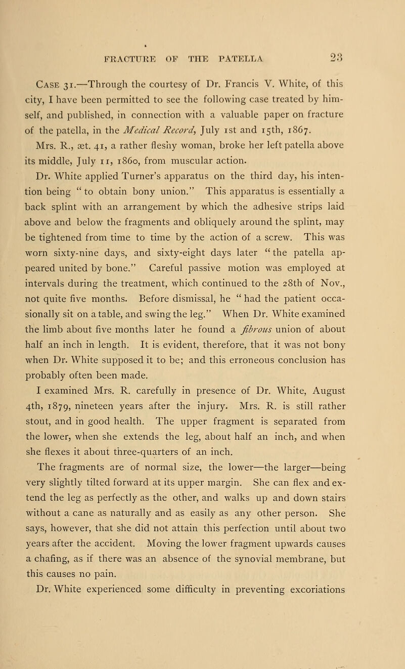 Case 31.—Through the courtesy of Dr. Francis V. White, of this city, I have been permitted to see the following case treated by him- self, and published, in connection with a valuable paper on fracture of the patella, in the Medical Record, July 1st and 15th, 1867. Mrs. R., a?t. 41, a rather fleshy woman, broke her left patella above its middle, July n, i860, from muscular action. Dr. White applied Turner's apparatus on the third day, his inten- tion being  to obtain bony union. This apparatus is essentially a back splint with an arrangement by which the adhesive strips laid above and below the fragments and obliquely around the splint, may be tightened from time to time by the action of a screwr. This was worn sixty-nine days, and sixty-eight days later  the patella ap- peared united by bone. Careful passive motion was employed at intervals during the treatment, which continued to the 28th of Nov., not quite five months. Before dismissal, he  had the patient occa- sionally sit on a table, and swing the leg. When Dr. White examined the limb about five months later he found a fibrous union of about half an inch in length. It is evident, therefore, that it was not bony when Dr. White supposed it to be; and this erroneous conclusion has probably often been made. I examined Mrs. R. carefully in presence of Dr. White, August 4th, 1879, nineteen years after the injury. Mrs. R. is still rather stout, and in good health. The upper fragment is separated from the lower, when she extends the leg, about half an inch, and when she flexes it about three-quarters of an inch. The fragments are of normal size, the lower—the larger—being very slightly tilted forward at its upper margin. She can flex and ex- tend the leg as perfectly as the other, and walks up and down stairs without a cane as naturally and as easily as any other person. She says, however, that she did not attain this perfection until about two years after the accident. Moving the lower fragment upwards causes a chafing, as if there was an absence of the synovial membrane, but this causes no pain. Dr. White experienced some difficulty in preventing excoriations
