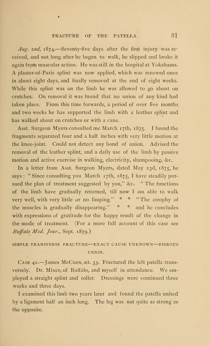 Aug. 2nd, 1874.—Seventy-five days after the first injury was re- ceived, and not long after he began to walk, he slipped and broke it again from muscular action. He was still in the hospital at Yokahama. A plaster-of-Paris splint was now applied, which was renewed once in about eight days, and finally removed at the end of eight weeks. While this splint was on the limb he was allowed to go about on crutches. On removal it was found that no union of any kind had taken place. From this time forwards, a period of over five months and two weeks he has supported the limb with a leather splint and has walked about on crutches or with a cane. Asst. Surgeon Myers consulted me March 17th, 1875. I found the fragments separated four and a half inches with very little motion at the knee-joint. Could not detect any bond of union. Advised the removal of the leather splint, and a daily use of the limb by passive motion and active exercise in walking, electricity, shampooing, &c. In a letter from Asst. Surgeon Myers, dated May 23d,. 1875, ne says :  Since consulting you March 17th, 1875, I have steadily pur- sued the plan of treatment suggested by you, &c.  The functions of the limb have gradually returned, till now I am able to walk very well, with very little or no limping. * * The atrophy of the muscles is gradually disappearing. * * and he concludes with expressions of gratitude for the happy result of the change in the mode of treatment. (For a more full account of this case see Buffalo Med. Jour., Sept. 1879.) SIMPLE TRANSVERSE FRACTURE EXACT CAUSE UNKNOWN FIBROUS UNION. Case 41.—James McCuen, set. ■$$. Fractured the left patella trans- versely. Dr. Mixer, of Buffalo, and myself in attendance. We em- ployed a straight splint and roller. Dressings were continued three weeks and three days. I examined this limb two years later and found the patella united by a ligament half an inch long. The leg was not quite as strong as the opposite.