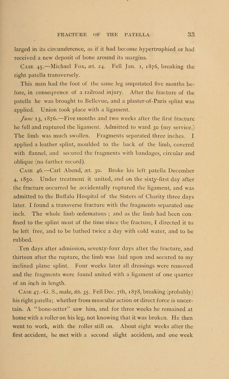 larged in its circumference, as if it had become hypertrophied or had received a new deposit of bone around its margins. Case 45.—Michael Fox, set. 24. Fell Jan. r, 1876, breaking the right patella transversely. This man had the foot of the same leg amputated five months be- fore, in consequence of a railroad injury. After the fracture of the patella he was brought to Bellevue, and a plaster-of-Paris splint was applied. Union took place with a ligament. June 13, 1876.—Five months and two weeks after the first fracture he fell and ruptured the ligament. Admitted to ward 30 (my service.) The limb was much swollen. Fragments separated three inches. I applied a leather splint, moulded to the back of the limb, covered with flannel, and secured the fragments with bandages, circular and oblique (no farther record). Case 46.—Carl Abend, set. 30. Broke his left patella December 4, 1850. Under treatment it united, and on the sixty-first day after the fracture occurred he accidentally ruptured the ligament, and was admitted to the Buffalo Hospital of the Sisters of Charity three days later. I found a transverse fracture with the fragments separated one inch. The whole limb cedematous ; and as the limb had been con- fined to the splint most of the time since the fracture, I directed it to be left free, and to be bathed twice a day with cold water, and to be rubbed. Ten days after admission, seventy-four days after the fracture, and thirteen after the rupture, the limb was laid upon and secured to my inclined plane splint. Four weeks later all dressings Avere removed and the fragments were found united with a ligament of one quarter of an inch in length. Case 47.-G. S., male, set. 35. Fell Dec. 7th, 1878, breaking (probably) his right patella; whether from muscular action or direct force is uncer- tain. A bone-setter saw him, and for three weeks he remained at home with a roller on his leg, not knowing that it was broken. He then went to work, with the roller still on. About eight weeks after the first accident, he met with a second slight accident, and one week