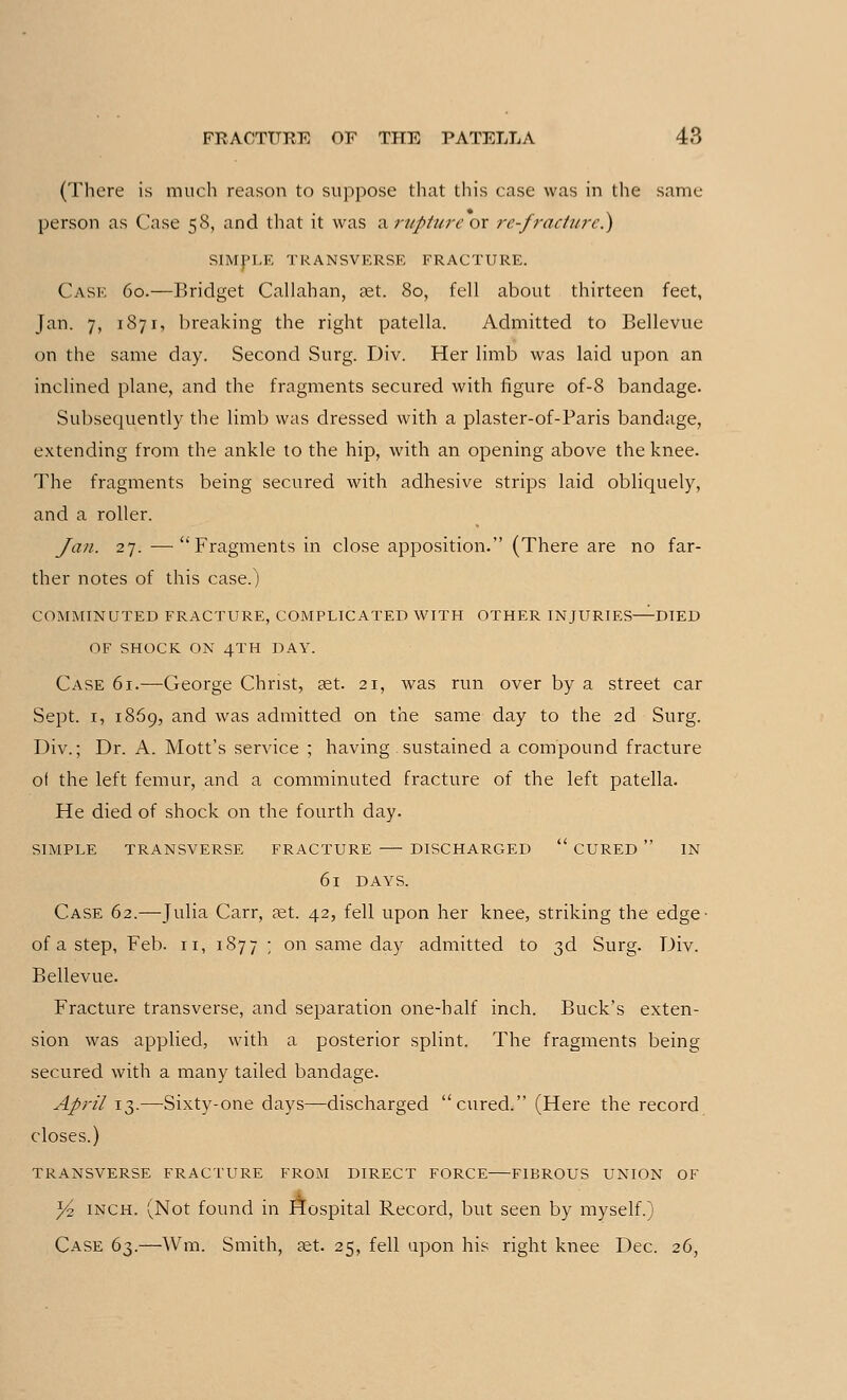 (There is much reason to suppose that this case was in the same- person as Case 58, and that it was ^ruptureor re-fractured) SIMPLE TRANSVERSE FRACTURE. Cask 60.—Bridget Callahan, set. 80, fell about thirteen feet, Jan. 7, 1871, breaking the right patella. Admitted to Bellevuc on the same day. Second Surg. Div. Her limb was laid upon an inclined plane, and the fragments secured with figure of-8 bandage. Subsequently the limb was dressed with a plaster-of-Paris bandage, extending from the ankle to the hip, with an opening above the knee. The fragments being secured with adhesive strips laid obliquely, and a roller. Jan. 27. —Fragments in close apposition. (There are no far- ther notes of this case.) COMMINUTED FRACTURE, COMPLICATED WITH OTHER INJURIES—DIED OF SHOCK ON 4TH DAY. Case 61.—George Christ, set. 21, was run over by a street car Sept. 1, 1869, and was admitted on the same day to the 2d Surg. Div.; Dr. A. Mott's service ; having sustained a compound fracture ot the left femur, and a comminuted fracture of the left patella. He died of shock on the fourth day. SIMPLE TRANSVERSE FRACTURE DISCHARGED  CURED  IN 6l DAYS. Case 62.—Julia Carr, ast. 42, fell upon her knee, striking the edge- of a step, Feb. n, 1877 ; on same day admitted to 3d Surg. Div. Bellevue. Fracture transverse, and separation one-half inch. Buck's exten- sion was applied, with a posterior splint. The fragments being secured with a many tailed bandage. April 13.—Sixty-one days—discharged cured. (Here the record closes.) TRANSVERSE FRACTURE FROM DIRECT FORCE FIBROUS UNION OF y2 inch. (Not found in Hospital Record, but seen by myself.) Case 63.—Wm. Smith, set. 25, fell upon his right knee Dec. 26,