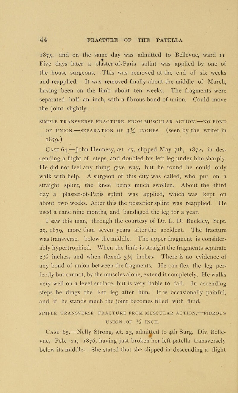 1875, and on the same day was admitted to Bellevue, ward 11 Five days later a plaster-of-Paris splint was applied by one of the house surgeons. This was removed at the end of six weeks and reapplied. It was removed finally about the middle of March, having been on the limb about ten weeks. The fragments were separated half an inch, with a fibrous bond of union. Could move the joint slightly. SIMPLE TRANSVERSE FRACTURE FROM MUSCULAR ACTION. NO BOND of union.—separation of 3^ inches, (seen by the writer in 1879.) Case 64.—John Hennesy, aet. 27, slipped May 7th, 1872, in des- cending a flight of steps, and doubled his left leg under him sharply. He did not feel any thing give way, but he found he could only walk with help. A surgeon of this city was called, who put on a straight splint, the knee being much swollen. About the third day a plaster-of-Paris splint was applied, which was kept on about two weeks. After this the posterior splint was reapplied. He used a cane nine months, and 'bandaged the leg for a year. I saw this man, through the courtesy of Dr. L. D. Buckley, Sept. 29, 1879, more than seven years after the accident. The fracture was transverse, below the middle. The upper fragment is consider- ably hypertrophied. When the limb is straight the fragments separate 2^ inches, and when flexed, 3^ inches. There is no evidence of any bond of union between the fragments. He can flex the leg per- fectly but cannot, by the muscles alone, extend it completely. He walks very well on a level surface, but is very liable to fall. In ascending Steps he drags the left leg after him. It is occasionally painful, and if he stands much the joint becomes filled with fluid. SIMPLE TRANSVERSE FRACTURE FROM MUSCULAR ACTION. FIBROUS UNION OF Y?, INCH. Case 65.—Nelly Strong, set. 23, admitted to 4th Surg. Div. Belle- vue, Feb. 21, 1876, having just broken her left patella transversely below its middle. She stated that she slipped in descending a flight