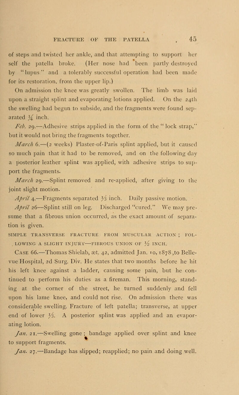 of steps and twisted her ankle, and that attempting to support her self the patella broke. (Her nose had been partly destroyed by lupus and a tolerably successful operation had been made for its restoration, from the upper lip.) On admission the knee was greatly swollen. The limb was laid upon a straight splint and evaporating lotions applied. On the 24th the swelling had begun to subside, and the fragments were found sep- arated x/l inch. Feb. 29.—Adhesive strips applied in the form of the  lock strap, but it would not bring the fragments together. March 6.—(2 weeks) Plaster-of-Paris splint applied, but it caused so much pain that it had to be removed, and on the following day a posterior leather splint was applied, with adhesive strips to sup- port the fragments. March 29.—Splint removed and re-applied, after giving to the joint slight motion. April 4.—Fragments separated Ys inch. Daily passive motion. April 26—Splint still on leg. Discharged cured. We may pre- sume that a fibrous union occurred, as the exact amount of separa- tion is given. SIMPLE TRANSVERSE FRACTURE FROM MUSCULAR ACTION J FOL- LOWING A SLIGHT INJURY FIBROUS UNION OF ^ INCH. Case 66.—Thomas Shielab, aet. 42, admitted Jan. to, 1878 ,to Belle- vue Hospital, 2d Surg. Div. He states that two months before he hit his left knee against a ladder, causing some pain, but he con- tinued to perform his duties as a fireman. This morning, stand- ing at the corner of the street, he turned suddenly and fell upon his lame knee, and could not rise. On admission there was considerable swelling. Fracture of left patella; transverse, at upper end of lower x/z, A posterior splint was applied and an evapor- ating lotion. Jan. 21.—Swelling gone ; bandage applied over splint and knee to support fragments. Jan. 27.—Bandage has slipped; reapplied; no pain and doing well.