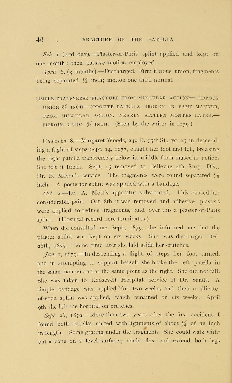 Feb. i (2 2d day).—Plaster-of-Paris splint applied and kept on one month ; then passive motion employed. April 6, (3 months).—Discharged. Firm fibrous union, fragments being separated }4 inch; motion one-third normal. SIMPLE TRANSVERSE FRACTURE FROM MUSCULAR ACTION FIBROUS UNION Y^ INCH OPPOSITE PATELLA BROKEN IN SAME MANNER, FROM MUSCULAR ACTION, NEARLY SIXTEEN MONTHS LATER. fibrous union 3^ inch. (Seen by the writer in 1879.) Cases 67-8.—Margaret Woods, 240 E. 75th St., ast. 25, in descend- ing a flight of steps Sept. 14, 1877, caught her foot and fell, breaking the right patella transversely below its middle from muscular action. She felt it break. Sept. 15 removed to Bellevue, 4th Surg. Div., Dr. E. Mason's service. The fragments were found separated $/% inch. A posterior splint was applied with a bandage. Oct. 2.—Dr. A. Mott's apparatus substituted. This caused htr considerable pain. Oct. 8th it was removed and adhesive plasters were applied to reduce fragments, and over this a plaster-of-Paris splint. (Hospital record here terminates.) When she consulted me Sept., 1879, she informed me that the plaster splint was kept on six weeks. She was discharged Dec. 26th, 1877. Some time later she laid aside her crutches. Jan. 1, 1879.—In descending a flight of steps her foot turned, and in attempting to support herself she broke the left patella in the same manner and at the same point as the right. She did not fall. She was taken to Roosevelt Hospital, service of Dr. Sands. A simple bandage was applied * for two weeks, and then a silicate- of-soda splint was applied, which remained on six weeks. April 9th she left the hospital on crutches. Sept. 26, 1879.—More than two years after the first accident I found both patellae united with ligaments of about ^ of an inch in length. Some grating under the fragments. She could walk with- out a cane on a level surface ; could flex and extend both legs