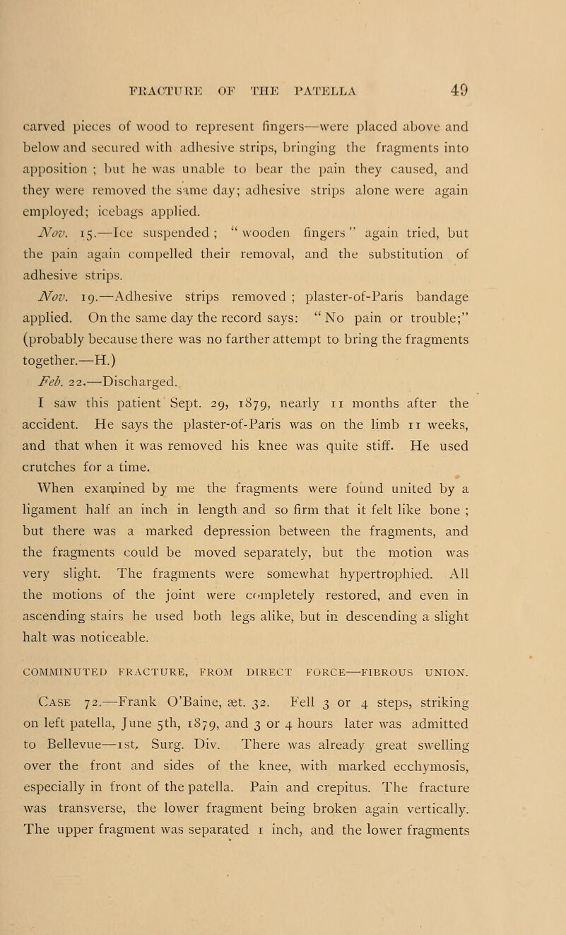 carved pieces of wood to represent fingers—were placed above and below and secured with adhesive strips, bringing the fragments into apposition ; but he was unable to bear the pain they caused, and they were removed the same day; adhesive strips alone were again employed; icebags applied. JVov. 15.—Ice suspended ;  wooden fingers  again tried, but the pain again compelled their removal, and the substitution of adhesive strips. Nov. 19.—Adhesive strips removed ; plaster-of-Paris bandage applied. On the same day the record says: No pain or trouble; (probably because there was no farther attempt to bring the fragments together.—H.) Feb. 22.—Discharged. I saw this patient Sept. 29, 1879, nearly n months after the accident. He says the plaster-of-Paris was on the limb n weeks, and that when it was removed his knee was quite stiff. He used crutches for a time. When examined by me the fragments were found united by a ligament half an inch in length and so firm that it felt like bone ; but there was a marked depression between the fragments, and the fragments could be moved separately, but the motion was very slight. The fragments were somewhat hypertrophied. All the motions of the joint were completely restored, and even in ascending stairs he used both legs alike, but in descending a slight halt was noticeable. COMMINUTED FRACTURE, FROM DIRECT FORCE FIBROUS UNION. Case 72.—Frank O'Baine, set. 32. Fell 3 or 4 steps, striking on left patella, June 5th, 1879, and 3 or 4 hours later was admitted to Bellevue—1st, Surg. Div. There was already great swelling- over the front and sides of the knee, with marked ecchymosis, especially in front of the patella. Pain and crepitus. The fracture was transverse, the lower fragment being broken again vertically. The upper fragment was separated 1 inch, and the lower fragments