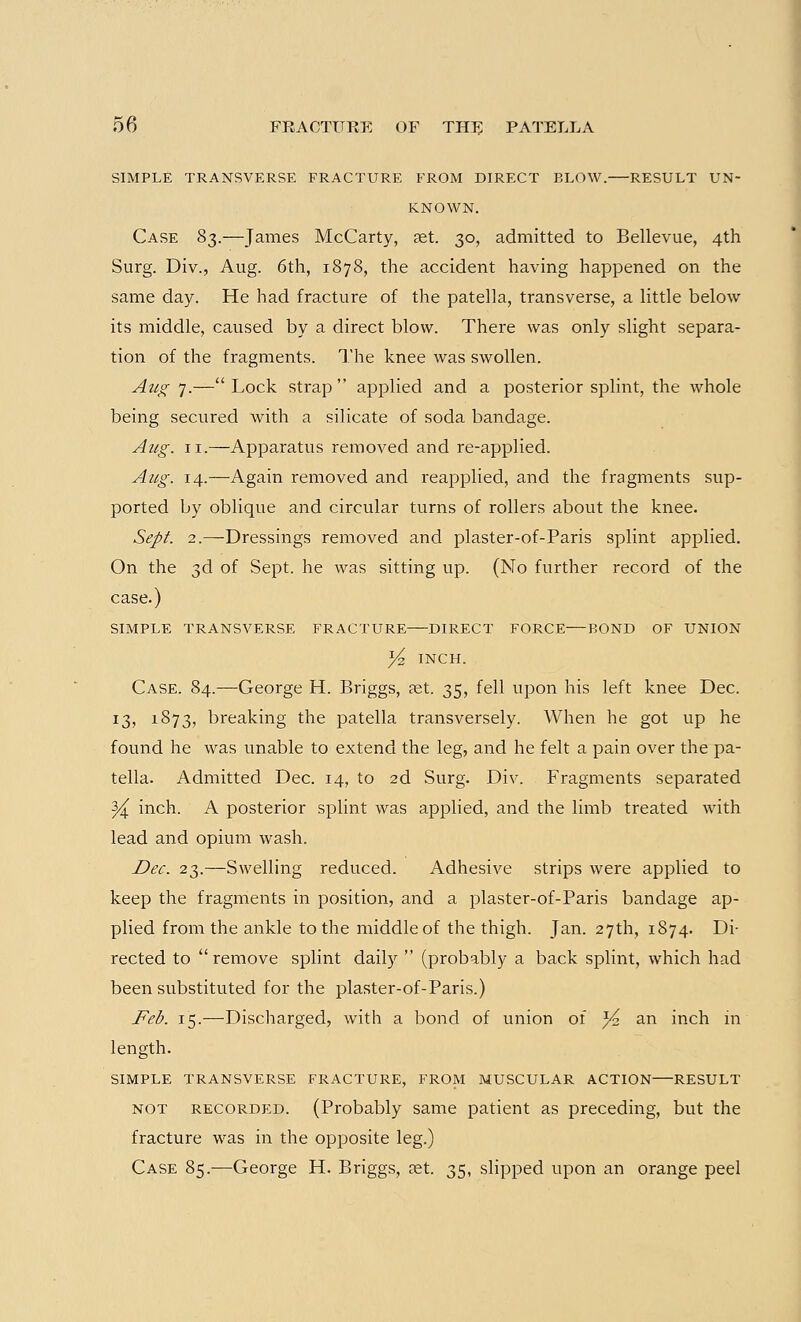 SIMPLE TRANSVERSE FRACTURE FROM DIRECT BLOW. RESULT UN- KNOWN. Case S3.—James McCarty, aet. 30, admitted to Bellevue, 4th Surg. Div., Aug. 6th, 1878, the accident having happened on the same day. He had fracture of the patella, transverse, a little below its middle, caused by a direct blow. There was only slight separa- tion of the fragments. The knee was swollen. Aug 7.— Lock strap  applied and a posterior splint, the whole being secured with a silicate of soda bandage. Aug. 11.—Apparatus removed and re-applied. Aug. 14.—Again removed and reapplied, and the fragments sup- ported by oblique and circular turns of rollers about the knee. Sept. 2.—Dressings removed and plaster-of-Paris splint applied. On the 3d of Sept. he was sitting up. (No further record of the case.) SIMPLE TRANSVERSE FRACTURE DIRECT FORCE—BOND OF UNION % INCH. Case. 84.—George H. Briggs, aet. 35, fell upon his left knee Dec. 13, 1873, breaking the patella transversely. When he got up he found he was unable to extend the leg, and he felt a pain over the pa- tella. Admitted Dec. 14, to 2d Surg. Div. Fragments separated Y^ inch. A posterior splint was applied, and the limb treated with lead and opium wash. Dec. 23.—Swelling reduced. Adhesive strips were applied to keep the fragments in position, and a plaster-of-Paris bandage ap- plied from the ankle to the middle of the thigh. Jan. 27th, 1874. Di- rected to  remove splint daily  (probably a back splint, which had been substituted for the plaster-of-Paris.) Feb. 15.—Discharged, with a bond of union of ^2 an inch m length. SIMPLE TRANSVERSE FRACTURE, FROM MUSCULAR ACTION RESULT not recorded. (Probably same patient as preceding, but the fracture was in the opposite leg.) Case 85.—George H. Briggs, ret. 35, slipped upon an orange peel