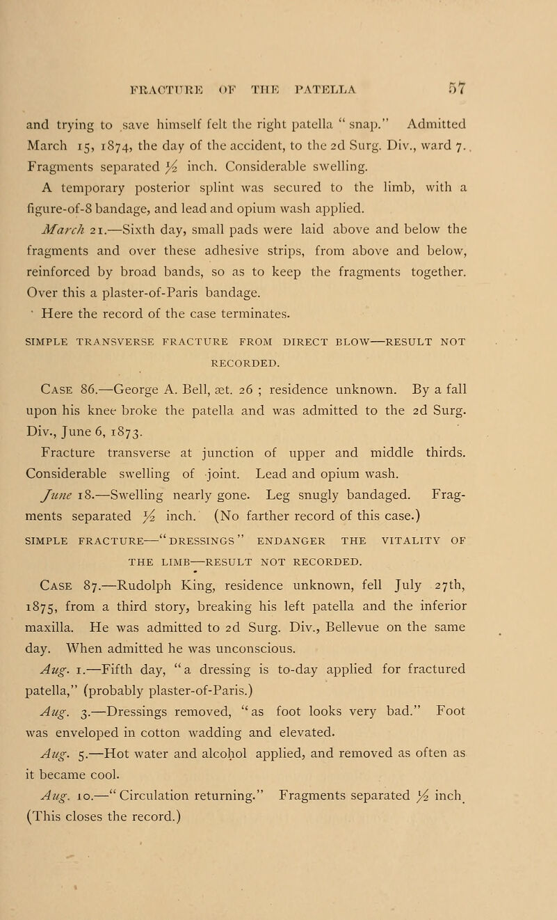 and trying to save himself felt the right patella  snap. Admitted March 15, 1874, the day of the accident, to the 2d Surg. Div., ward 7. Fragments separated l/% inch. Considerable swelling. A temporary posterior splint was secured to the limb, with a figure-of-8 bandage, and lead and opium wash applied. March 21.—Sixth day, small pads were laid above and below the fragments and over these adhesive strips, from above and below, reinforced by broad bands, so as to keep the fragments together. Over this a plaster-of-Paris bandage. ' Here the record of the case terminates. SIMPLE TRANSVERSE FRACTURE FROM DIRECT BLOW RESULT NOT RECORDED. Case 86.—George A. Bell, ast. 26 ; residence unknown. By a fall upon his knee broke the patella and was admitted to the 2d Surg. Div., June 6, 1873. Fracture transverse at junction of upper and middle thirds. Considerable swelling of joint. Lead and opium wash. June 18.—Swelling nearly gone. Leg snugly bandaged. Frag- ments separated J/2 inch. (No farther record of this case.) SIMPLE FRACTURE DRESSINGS ENDANGER THE VITALITY OF THE LIMB RESULT NOT RECORDED. Case 87.—Rudolph King, residence unknown, fell July 27th, 1875, from a third story, breaking his left patella and the inferior maxilla. He was admitted to 2d Surg. Div., Bellevue on the same day. When admitted he was unconscious. Aug. 1.—Fifth day, a dressing is to-day applied for fractured patella, (probably plaster-of-Paris.) Aug. 3.—Dressings removed, as foot looks very bad. Foot was enveloped in cotton wadding and elevated. Aug. 5.—Hot water and alcohol applied, and removed as often as it became cool. Aug. 10.—Circulation returning. Fragments separated j^ inch> (This closes the record.)