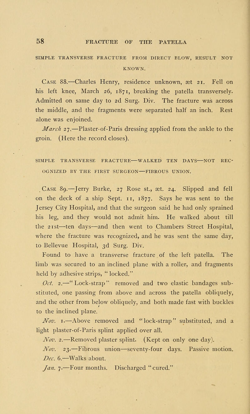 SIMPLE TRANSVERSE FRACTURE FROM DIRECT BLOW, RESULT NOT KNOWN. Case 88.—Charles Henry, residence unknown, set 21. Fell on his left knee, March 26, 1871, breaking the patella transversely. Admitted on same day to 2d Surg. Div. The fracture was across the middle, and the fragments were separated half an inch. Rest alone Avas enjoined. March 27.—Plaster-of-Paris dressing applied from the ankle to the groin. (Here the record closes). SIMPLE TRANSVERSE FRACTURE—WALKED TEN DAVS—NOT REC- OGNIZED BY THE FIRST SURGEON—FIBROUS UNION. Case 89.—Jerry Burke, 27 Rose St., aet. 24. Slipped and fell on the deck of a ship Sept. n, 1877. Says he was sent to the Jersey City Hospital, and that the surgeon said he had only sprained his leg, and they would not admit him. He walked about till the 21st—ten days—and then went to Chambers Street Hospital, where the fracture was recognized, and he was sent the same day, to Bellevue Hospital, 3d Surg. Div. Found to have a transverse fracture of the left patella. The limb was secured to an inclined plane with a roller, and fragments held by adhesive strips,  locked. Oct. 2.—Lock-strap removed and two elastic bandages sub- stituted, one passing from above and across the patella obliquely, and the other from below obliquely, and both made fast with buckles to the inclined plane. Nov. 1.—Above removed and lock-strap substituted, and a light plaster-of-Paris splint applied over all. Nov. 2.—Removed plaster splint. (Kept on only one day). Nov. 23.—Fibrous union—seventy-four days. Passive motion. Dec. 6.—Walks about. Jan. 7.—Four months. Discharged cured.