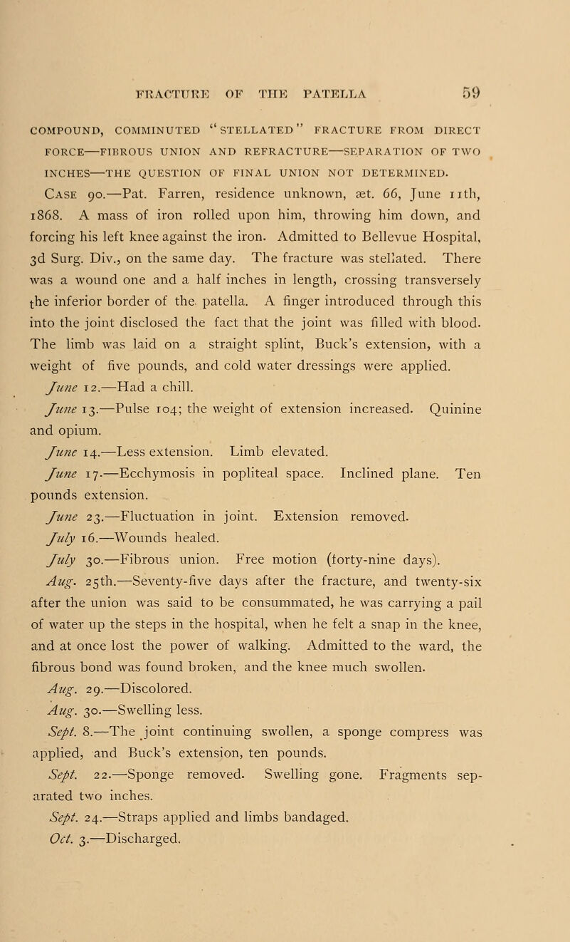 COMPOUND, COMMINUTED  STELLATED  FRACTURE FROM DIRECT FORCE FIBROUS UNION AND REFRACTURE—SEPARATION OF TWO INCHES—THE QUESTION OF FINAL UNION NOT DETERMINED. Case 90.—Pat. Farren, residence unknown, set. 66, June nth, 1868. A mass of iron rolled upon him, throwing him down, and forcing his left knee against the iron. Admitted to Bellevue Hospital, 3d Surg. Div., on the same day. The fracture was stellated. There was a wound one and a half inches in length, crossing transversely the inferior border of the. patella. A finger introduced through this into the joint disclosed the fact that the joint was filled with blood. The limb was laid on a straight splint, Buck's extension, with a weight of five pounds, and cold water dressings were applied. June 12.—Had a chill. June 13.—Pulse 104; the weight of extension increased. Quinine and opium. June 14.—Less extension. Limb elevated. June 17-—Ecchymosis in popliteal space. Inclined plane. Ten pounds extension. June 23.—Fluctuation in joint. Extension removed. July 16.—Wounds healed. July 30.—Fibrous union. Free motion (forty-nine days). Aug. 25th.—Seventy-five days after the fracture, and twenty-six after the union was said to be consummated, he was carrying a pail of water up the steps in the hospital, when he felt a snap in the knee, and at once lost the power of walking. Admitted to the ward, the fibrous bond was found broken, and the knee much swollen. Aug. 29.—Discolored. Aug. 30.—Swelling less. Sept. 8.—The joint continuing swollen, a sponge compress was applied, and Buck's extension, ten pounds. Sept. 22.—Sponge removed. Swelling gone. Fragments sep- arated two inches. Sept. 24.—Straps applied and limbs bandaged. Oct. 3.—Discharged.