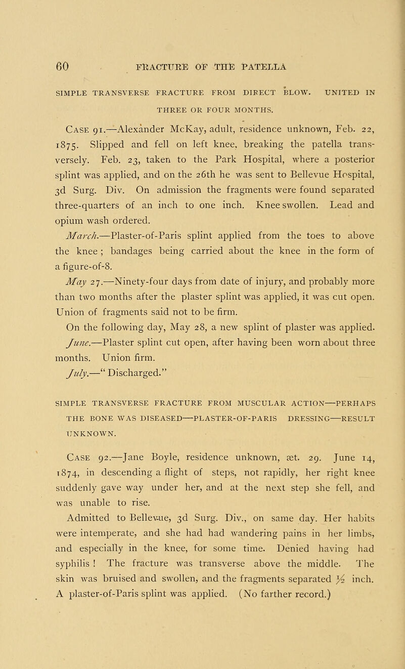 SIMPLE TRANSVERSE FRACTURE FROM DIRECT BLOW. UNITED IN THREE OR FOUR MONTHS. Case 91.—Alexander McKay, adult, residence unknown, Feb. 22, 1875. Slipped and fell on left knee, breaking the patella trans- versely. Feb. 23, taken to the Park Hospital, where a posterior splint was applied, and on the 26th he was sent to Bellevue Hospital, 3d Surg. Div. On admission the fragments were found separated three-quarters of an inch to one inch. Knee swollen. Lead and opium wash ordered. March.—Plaster-of-Paris splint applied from the toes to above the knee ; bandages being carried about the knee in the form of a figure-of-8. May 27.—Ninety-four days from date of injury, and probably more than two months after the plaster splint was applied, it was cut open. Union of fragments said not to be firm. On the following day, May 28, a new splint of plaster was applied. June.—Plaster splint cut open, after having been worn about three months. Union firm. July.— Discharged. SIMPLE transverse fracture from muscular ACTION PERHAPS THE BONE WAS DISEASED—PLASTER-OF-PARIS DRESSING—RESULT UNKNOWN. Case 92.—Jane Boyle, residence unknown, aet. 29. June 14, 1874, in descending a flight of steps, not rapidly, her right knee suddenly gave way under her, and at the next step she fell, and was unable to rise. Admitted to Bellevue, 3d Surg. Div., on same day. Her habits were intemperate, and she had had wandering pains in her limbs, and especially in the knee, for some time. Denied having had syphilis ! The fracture was transverse above the middle. The skin was bruised and swollen, and the fragments separated y? inch. A plaster-of-Paris splint was applied. (No farther record.)