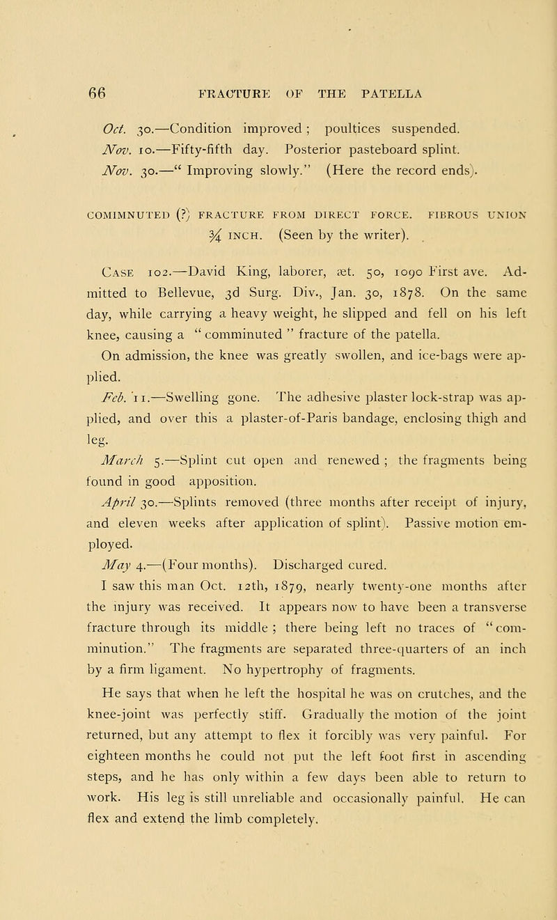 Oct. 30.—Condition improved ; poultices suspended. Nov. 10.—Fifty-fifth day. Posterior pasteboard splint. Nov. 30.— Improving slowly. (Here the record ends;. COMIMNUTED (?) FRACTURE FROM DIRECT FORCE. FIBROUS UNION % inch. (Seen by the writer). Case 102.—David King, laborer, set. 50, 1090 First ave. Ad- mitted to Bellevue, 3d Surg. Div., Jan. 30, 1878. On the same day, while carrying a heavy weight, he slipped and fell on his left knee, causing a  comminuted  fracture of the patella. On admission, the knee was greatly swollen, and ice-bags were ap- plied. Feb. II.—Swelling gone. The adhesive plaster lock-strap was ap- plied, and over this a plaster-of-Paris bandage, enclosing thigh and leg. March 5.—Splint cut open and renewed ; the fragments being found in good apposition. April 30.—Splints removed (three months after receipt of injury, and eleven weeks after application of splint). Passive motion em- ployed. May 4.—(Four months). Discharged cured. I saw this man Oct. 12th, 1879, nearly twenty-one months after the injury was received. It appears now to have been a transverse fracture through its middle; there being left no traces of com- minution. The fragments are separated three-quarters of an inch by a firm ligament. No hypertrophy of fragments. He says that when he left the hospital he was on crutches, and the knee-joint was perfectly stiff. Gradually the motion of the joint returned, but any attempt to flex it forcibly was very painful. For eighteen months he could not put the left foot first in ascending steps, and he has only within a few days been able to return to work. His leg is still unreliable and occasionally painful. He can flex and extend the limb completely.