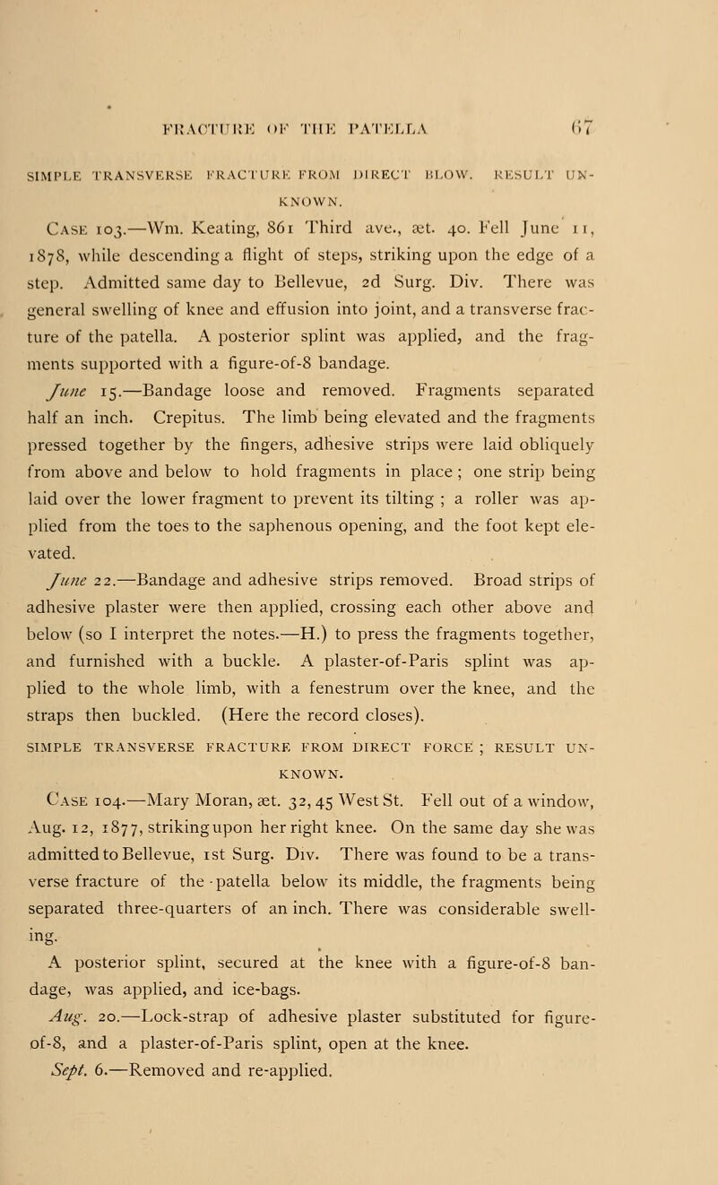 SIMPLE TRANSVERSE FRACTURE FROM DIRECT BLOW. RESULT UN- KNOWN. Case 103.—VVm. Keating, 861 Third ave., ait. 40. Fell June 11, 1878, while descending a flight of steps, striking upon the edge of a step. Admitted same day to Bellevue, 2d Surg. Div. There was general swelling of knee and effusion into joint, and a transverse frac- ture of the patella. A posterior splint was applied, and the frag- ments supported with a figure-of-8 bandage. June 15.—Bandage loose and removed. Fragments separated half an inch. Crepitus. The limb being elevated and the fragments pressed together by the fingers, adhesive strips were laid obliquely from above and below to hold fragments in place ; one strip being laid over the lower fragment to prevent its tilting ; a roller was ap- plied from the toes to the saphenous opening, and the foot kept ele- vated. June 22.—Bandage and adhesive strips removed. Broad strips of adhesive plaster were then applied, crossing each other above and below (so I interpret the notes.—H.) to press the fragments together, and furnished with a buckle. A plaster-of-Paris splint was ap- plied to the whole limb, with a fenestrum over the knee, and the straps then buckled. (Here the record closes). SIMPLE TRANSVERSE FRACTURE FROM DIRECT FORCE ; RESULT UN- KNOWN. Case 104.—Mary Moran, set. 32,45 West St. Fell out of a window, Aug. 12, 1877, strikingupon her right knee. On the same day she was admitted to Bellevue, 1st Surg. Div. There was found to be a trans- verse fracture of the • patella below its middle, the fragments being separated three-quarters of an inch. There was considerable swell- ing. A posterior splint, secured at the knee with a figure-of-8 ban- dage, was applied, and ice-bags. Aug. 20.—Lock-strap of adhesive plaster substituted for figure- of-8, and a plaster-of-Paris splint, open at the knee. Sept. 6.—Removed and re-applied.