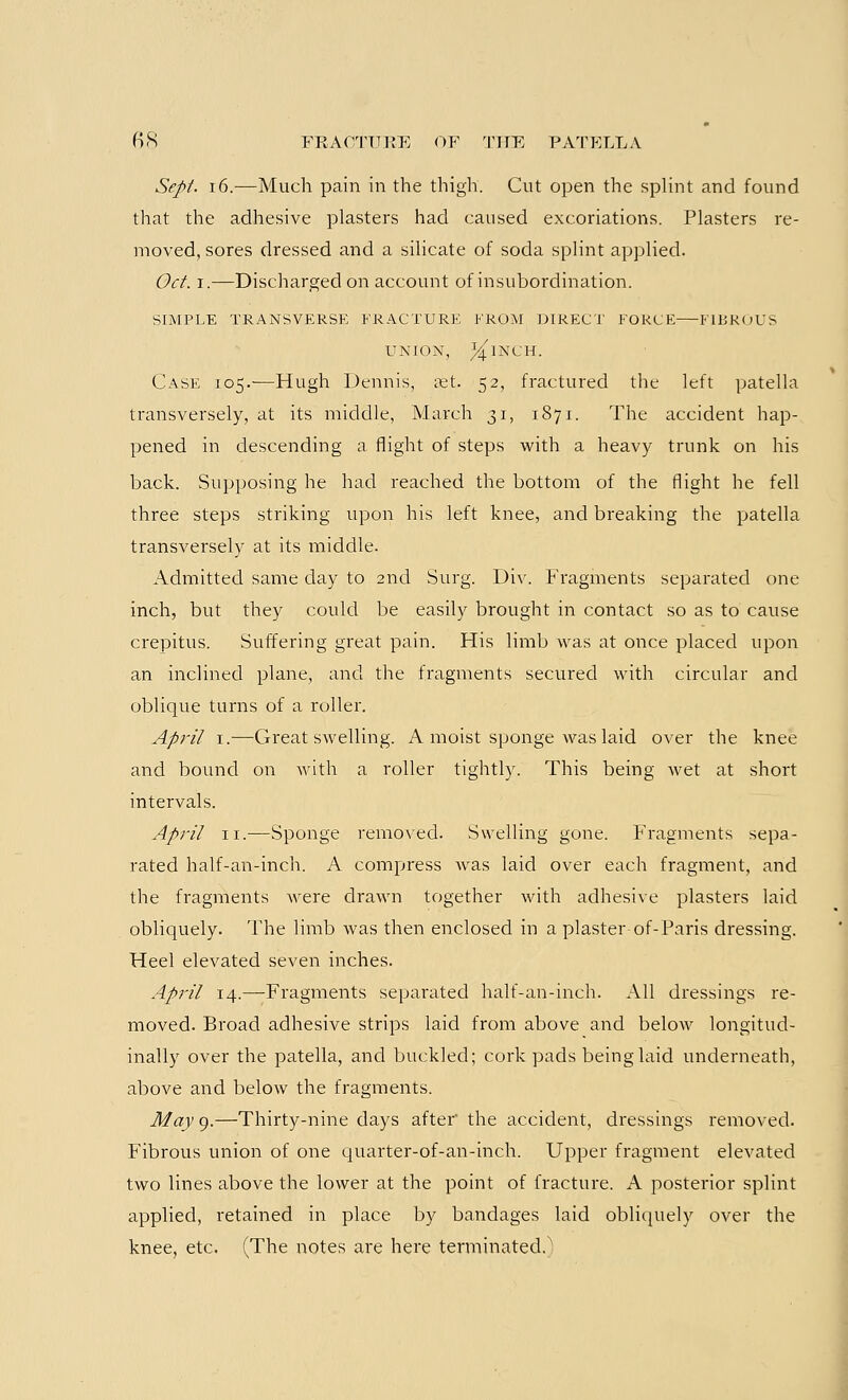 Sept. 16.—Much pain in the thigh. Cut open the splint and found that the adhesive plasters had caused excoriations. Plasters re- moved, sores dressed and a silicate of soda splint applied. Oct. i.—Discharged on account of insubordination. SIMPLE TRANSVERSE FRACTURE FROM DIRECT FORCE FIBROUS UNION, ;^1NCH. Case 105.-—Hugh Dennis, set. 52, fractured the left patella transversely, at its middle, March 31, 1871. The accident hap- pened in descending a flight of steps with a heavy trunk on his back. Supposing he had reached the bottom of the flight he fell three steps striking upon his left knee, and breaking the patella transversely at its middle. Admitted same day to 2nd Surg. Div. Fragments separated one inch, but they could be easily brought in contact so as to cause crepitus. Suffering great pain. His limb was at once placed upon an inclined plane, and the fragments secured with circular and oblique turns of a roller. April 1.—Great swelling. A moist sponge was laid over the knee and bound on with a roller tightly. This being wet at short intervals. April ii.-—Sponge removed. Swelling gone. Fragments sepa- rated half-an-inch. A compress was laid over each fragment, and the fragments were drawn together with adhesive plasters laid obliquely. The limb was then enclosed in a plaster of-Paris dressing. Heel elevated seven inches. April 14.—Fragments separated half-an-inch. All dressings re- moved. Broad adhesive strips laid from above and below longitud- inally over the patella, and buckled; cork pads being laid underneath, above and below the fragments. May 9.—Thirty-nine days after' the accident, dressings removed. Fibrous union of one quarter-of-an-inch. Upper fragment elevated two lines above the lower at the point of fracture. A posterior splint applied, retained in place by bandages laid obliquely over the knee, etc. (The notes are here terminated.