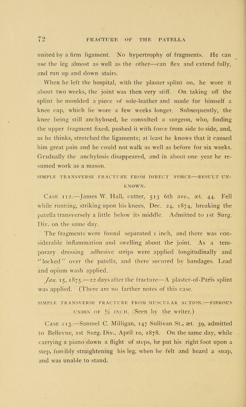 united by a firm ligament. No hypertrophy of fragments. He can use the leg almost as well as the other—can flex and extend fully, and run up and down stairs. When he left the hospital, with the plaster splint on, he wore it about two weeks, the joint was then very stiff. On taking off the splint he moulded a piece of sole-leather and made for himself a knee cap, which he wore a few weeks longer. Subsequently, the knee being still anchylosed, he consulted a surgeon, who, finding the upper fragment fixed, pushed it with force from side to side, and, as he thinks, stretched the ligaments; at least he knows that it caused him great pain and he could not walk as well as before for six weeks. Gradually the anchylosis disappeared, and in about one year he re- sumed work as a mason. SIMPLE TRANSVERSE FRACTURE FROM DIRECT FORCE RESULT UN- KNOWN. Case 112.—James W. Hall, cutter, 513 6th ave., ?et. 44. Fell while running, striking upon his knees, Dec. 24, 1874, breaking the patella transversely a little below its middle. Admitted to 1st Surg. Div. on the same day. The fragments were found separated 1 inch, and there was con- siderable inflammation and swelling about the joint. As a tem- porary dressing adhesive strips were applied longitudinally and locked over the patella, and there secured by bandages. Lead and opium wash applied. Jan. 15, 1875.—22 days after the fracture—A plaster-of-Paris splint was applied. (There are no farther notes of this case. SIMPLE TRANSVERSE FRACTURE FROM MUSCULAR ACTION. FIBROUS union of Yi inch. (Seen by the writer.) Case 113.—Samuel C. Milligan, 147 Sullivan St., ast. 39, admitted to Bellevue, 1st Surg. Div., April 10, 1878. On the same day, while carrying a piano down a flight of steps, he put his right foot upon a step, forcibly straightening his leg, when he felt and heard a snap, and was unable to stand.