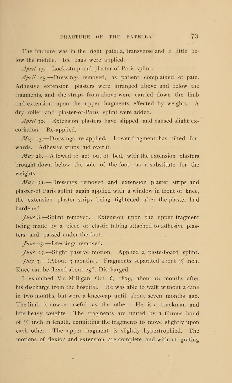 The fracture was in the right patella, transverse and a little be- low the middle. Ire bags were applied. April 13.—Lock-strap and plaster-of-Paris splint. April 25.—Dressings removed, as patient complained of pain. Adhesive extension plasters were arranged above and below the fragments, and the straps from above were carried down the limb and extension upon the upper fragments effected by weights. A dry roller and plaster-of-Paris splint were added. April 30.—Extension plasters have slipped and caused slight ex- coriation. Re-applied. May 13.—Dressings re-applied. Lower fragment has tilted for- wards. Adhesive strips laid over it. May 28.—Allowed to get out of bed, with the extension plasters brought down below the sole of the foot—as a substitute for the weights. May 31.—Dressings removed and extension plaster strips and plaster-of-Paris splint again applied with a window in front of knee, the extension plaster strips being tightened after the plaster had hardened. June 8.—Splint removed. Extension upon the upper fragment being made by a piece of elastic tubing attached to adhesive plas- ters and passed under the foot. June 25.—Dressings removed. June 27.—Slight passive motion. Applied a paste-board splint. July 3.—(About 3 months). Fragments separated about ^ inch. Knee can be flexed about 25°. Discharged. I examined Mr. Milligan, Oct. 6, 1879, about 18 months after his discharge from the hospital. He was able to walk without a cane in two months, but wore a knee-cap until about seven months ago. The limb is now as useful as the other. He is a truckman and lifts heavy weights. The fragments are united by a fibrous bond of Yi inch in length, permitting the fragments to move slightly upon each other. The upper fragment is slightly hypertrophied. The motions of flexion and extension are complete and without grating