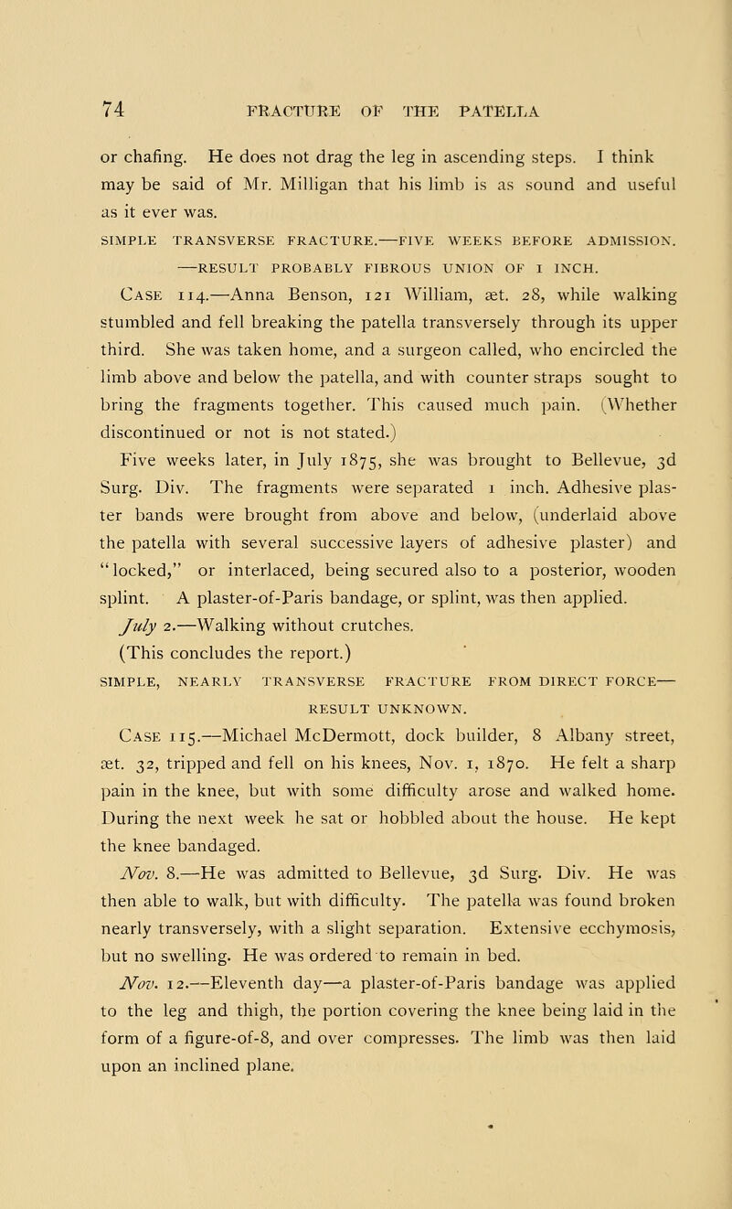 or chafing. He does not drag the leg in ascending steps. I think may be said of Mr. Milligan that his limb is as sound and useful as it ever was. SIMPLE TRANSVERSE FRACTURE. FIVE WEEKS BEFORE ADMISSION. RESULT PROBABLY FIBROUS UNION OF I INCH. Case 114.—Anna Benson, 121 William, set. 28, while walking stumbled and fell breaking the patella transversely through its upper third. She was taken home, and a surgeon called, who encircled the limb above and below the patella, and with counter straps sought to bring the fragments together. This caused much pain. (Whether discontinued or not is not stated.) Five weeks later, in July 1875, she was brought to Bellevue, 3d Surg. Div. The fragments were separated 1 inch. Adhesive plas- ter bands were brought from above and below, (underlaid above the patella with several successive layers of adhesive plaster) and  locked, or interlaced, being secured also to a posterior, wooden splint. A plaster-of-Paris bandage, or splint, was then applied. July 2.—Walking without crutches. (This concludes the report.) SIMPLE, NEARLY TRANSVERSE FRACTURE FROM DIRECT FORCE RESULT UNKNOWN. Case 115.—Michael McDermott, dock builder, 8 Albany street, get. 32, tripped and fell on his knees, Nov. 1, 1870. He felt a sharp pain in the knee, but with some difficulty arose and walked home. During the next week he sat or hobbled about the house. He kept the knee bandaged. Nov. 8.—He was admitted to Bellevue, 3d Surg. Div. He was then able to walk, but with difficulty. The patella was found broken nearly transversely, with a slight separation. Extensive ecchymosis, but no swelling. He was ordered to remain in bed. Nov. 12.—Eleventh day—a plaster-of-Paris bandage was applied to the leg and thigh, the portion covering the knee being laid in the form of a figure-of-8, and over compresses. The limb was then laid upon an inclined plane.