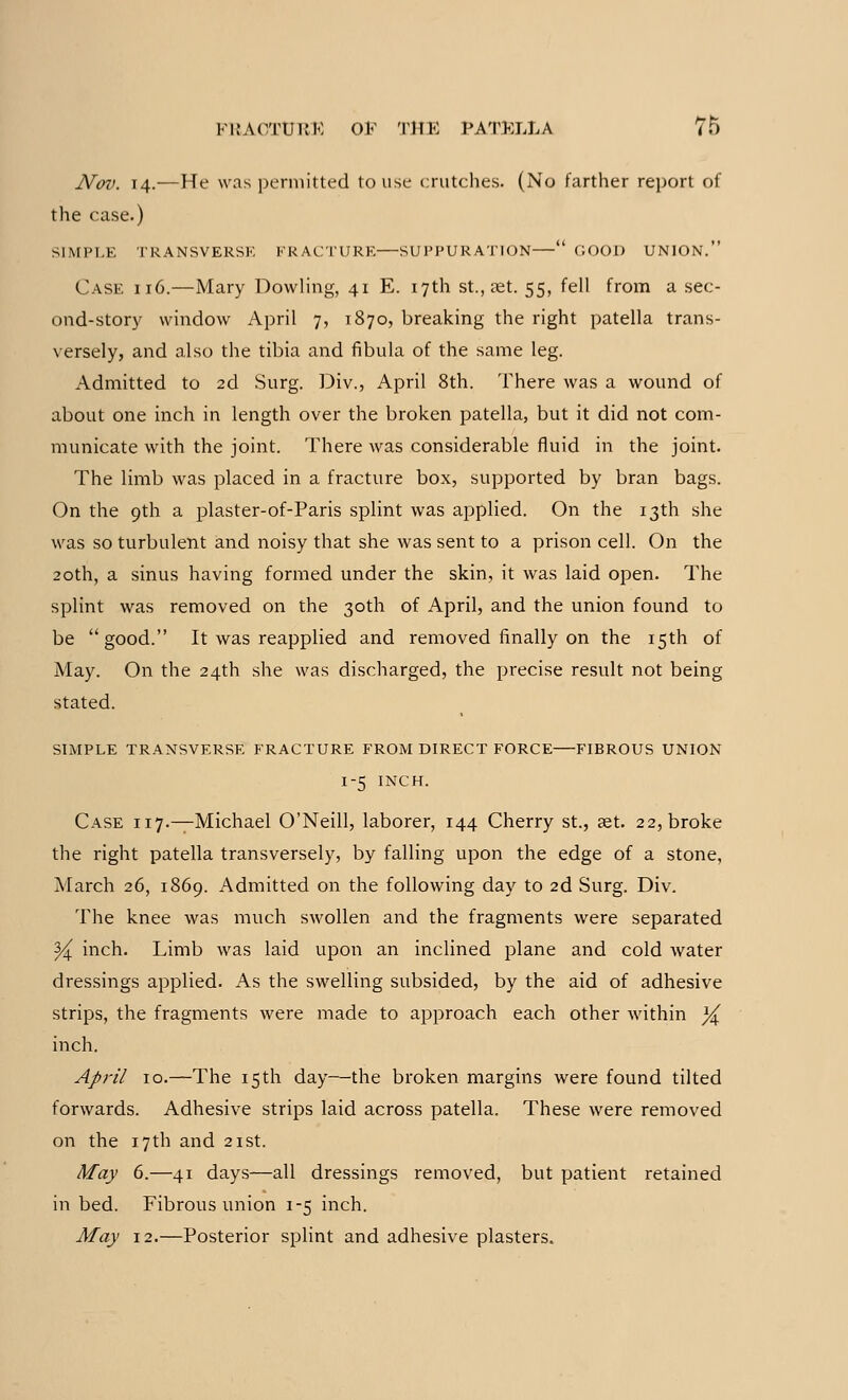 Nov. 14.—He was permitted to use crutches. (No farther report of the case.) SIMPLE TRANSVERSE FRACTURE—SUPPURATION— GOOD UNION. Case ii6.—Mary Dowling, 41 E. 17th St., ret. 55, fell from a sec- ond-story window April 7, 1870, breaking the right patella trans- versely, and also the tibia and fibula of the same leg. Admitted to 2d Surg. Div., April 8th. There was a wound of about one inch in length over the broken patella, but it did not com- municate with the joint. There was considerable fluid in the joint. The limb was placed in a fracture box, supported by bran bags. On the 9th a plaster-of-Paris splint was applied. On the 13th she was so turbulent and noisy that she was sent to a prison cell. On the 20th, a sinus having formed under the skin, it was laid open. The splint was removed on the 30th of April, and the union found to be good. It was reapplied and removed finally on the 15th of May. On the 24th she was discharged, the precise result not being stated. SIMPLE TRANSVERSE FRACTURE FROM DIRECT FORCE FIBROUS UNION 1-5 INCH. Case 117.—Michael O'Neill, laborer, 144 Cherry st., ast. 22, broke the right patella transversely, by falling upon the edge of a stone, March 26, 1869. Admitted on the following day to 2d Surg. Div. The knee was much swollen and the fragments were separated % inch. Limb was laid upon an inclined plane and cold water dressings applied. As the swelling subsided, by the aid of adhesive strips, the fragments were made to approach each other within ]^ inch. April 10.—The 15 th day—the broken margins were found tilted forwards. Adhesive strips laid across patella. These were removed on the 17th and 21st. May 6.—41 days—all dressings removed, but patient retained in bed. Fibrous union 1-5 inch. May 12.—Posterior splint and adhesive plasters.