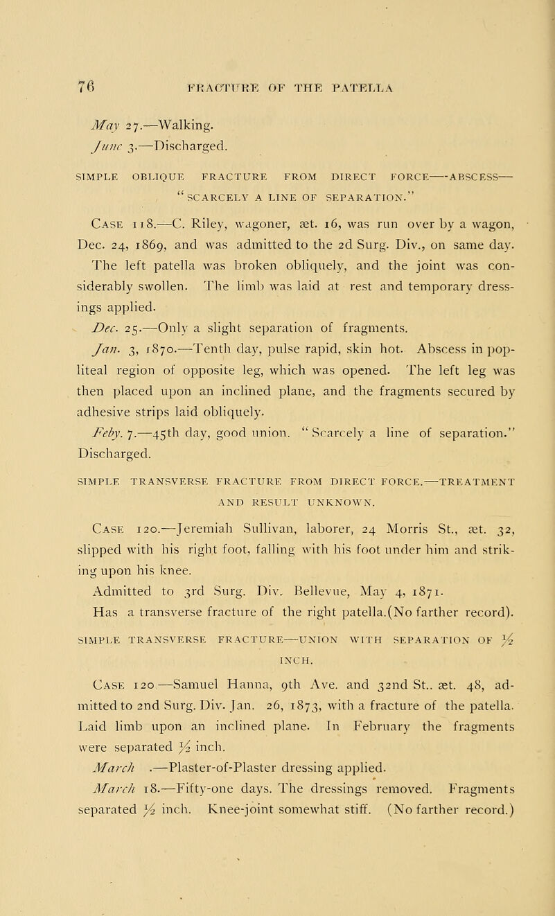 May 27.—Walking. June 3.—Discharged. SIMPLE OBLIQUE FRACTURE FROM DIRECT FORCE ABSCESS SCARCELY A LINE OF SEPARATION. Case 118.—C. Riley, wagoner, set. 16, was run over by a wagon, Dec. 24, 1869, and was admitted to the 2d Surg. Div., on same day. The left patella was broken obliquely, and the joint was con- siderably swollen. The limb was laid at rest and temporary dress- ings applied. Dec 25.—Only a slight separation of fragments. Jan. 3, 1870.—Tenth day, pulse rapid, skin hot. Abscess in pop- liteal region of opposite leg, which was opened. The left leg was then placed upon an inclined plane, and the fragments secured by adhesive strips laid obliquely. Feby. 7.—45th day, good union.  Scarcely a line of separation. Discharged. SIMPLE TRANSVERSE FRACTURE FROM DIRECT FORCE. TREATMENT AND RESULT UNKNOWN. Case 120.—Jeremiah Sullivan, laborer, 24 Morris St., a;t. 32, slipped with his right foot, falling with his foot under him and strik- ing upon his knee. Admitted to 3rd Surg. Div. Bellevue, May 4, 1871. Has a transverse fracture of the right patella.(No farther record). SIMPLE TRANSVERSE FRACTURE UNION WITH SEPARATION OF T/i INCH. Case 120—Samuel Hanna, 9th Ave. and 32nd St.. set. 48, ad- mitted to 2nd Surg. Div. Jan. 26, 1873, with a fracture of the patella. Laid limb upon an inclined plane. In February the fragments were separated ^ inch. March .—Plaster-of-Plaster dressing applied. March 18.—Fifty-one days. The dressings removed. Fragments separated ^ inch. Knee-joint somewhat stiff. (No farther record.)