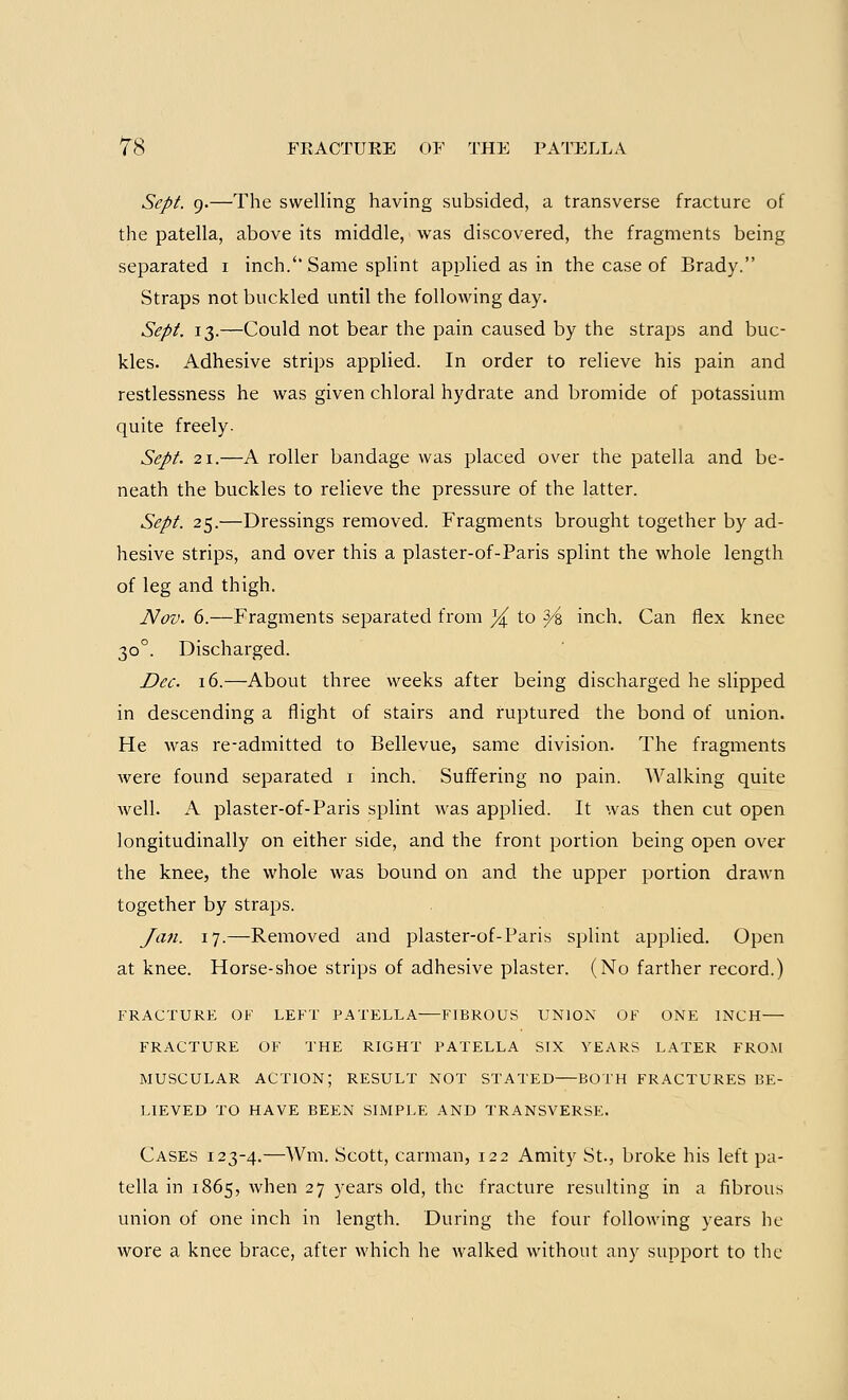 Sept. 9.—The swelling having subsided, a transverse fracture of the patella, above its middle, was discovered, the fragments being separated 1 inch.''Same splint applied as in the case of Brady. Straps not buckled until the following day. Sept. 13.—Could not bear the pain caused by the straps and buc- kles. Adhesive strips applied. In order to relieve his pain and restlessness he was given chloral hydrate and bromide of potassium quite freely. Sept. 21.—A roller bandage was placed over the patella and be- neath the buckles to relieve the pressure of the latter. Sept. 25.—Dressings removed. Fragments brought together by ad- hesive strips, and over this a plaster-of-Paris splint the whole length of leg and thigh. Nov. 6.—Fragments separated from % to Y% inch. Can flex knee 300. Discharged. Dec. 16.—About three weeks after being discharged he slipped in descending a flight of stairs and ruptured the bond of union. He was re-admitted to Bellevue, same division. The fragments were found separated 1 inch. Suffering no pain. Walking quite well. A plaster-of-Paris splint was applied. It was then cut open longitudinally on either side, and the front portion being open over the knee, the whole was bound on and the upper portion drawn together by straps. Jan. 17.—Removed and plaster-of-Paris splint applied. Open at knee. Horse-shoe strips of adhesive plaster. (No farther record.) FRACTURE OF LEFT PATELLA FIBROUS UNION OF ONE INCH FRACTURE OF THE RIGHT PATELLA SIX YEARS LATER FROM MUSCULAR ACTION; RESULT NOT STATED BOTH FRACTURES BE- LIEVED TO HAVE BEEN SIMPLE AND TRANSVERSE. Cases 123-4.—Wm. Scott, carman, 122 Amity St., broke his left pa- tella in 1865, when 27 years old, the fracture resulting in a fibrous union of one inch in length. During the four following years he wore a knee brace, after which he walked without any support to the