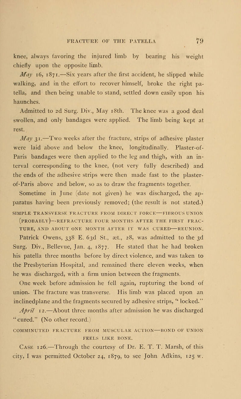 knee, always favoring the injured limb by bearing his weight chiefly upon the opposite limb. May 16, 1871.—Six years after the first accident, he slipped while- walking, and in the effort to recover himself, broke the right pa- tella, and then being unable to stand, settled down easily upon his haunches. Admitted to 2d Surg. Div., May 18th. The knee was a good deal swollen, and only bandages were applied. The limb being kept at rest. May 31.—Two weeks after the fracture, strips of adhesive plaster were laid above and below the knee, longitudinally. Plaster-of- Paris bandages were then applied to the leg and thigh, with an in- terval corresponding to the knee, (not very fully described) and the ends of the adhesive strips were then made fast to the plaster- of-Paris above and below, so as to draw the fragments together. Sometime in June (date not given) he was discharged, the ap- paratus having been previously removed; (the result is not stated.) SIMPLE TRANSVERSE FRACTURE FROM DIRECT FORCE FIBROUS UNION (PROBABLY) —REFRACTURE FOUR MONTHS AFTER THE FIRST FRAC- TURE, AND ABOUT ONE MONTH AFTER IT WAS CURED REUNION. Patrick Owens, 338 E. 63d St., aet., 28, was admitted to the 3d Surg. Div., Bellevue, Jan. 4, 1877. He stated that he had broken his patella three months before by direct violence, and was taken to the Presbyterian Hospital, and remained there eleven weeks, when he was discharged, with a firm union between the fragments. One week before admission he fell again, rupturing the bond of union. The fracture was transverse. His limb was placed upon an inclinedplane and the fragments secured by adhesive strips,  locked. April 12.—About three months after admission he was discharged cured. (No other record.) COMMINUTED FRACTURE FROM MUSCULAR ACTION BOND OF UNION FEELS LIKE BONE. Case 126.—Through the courtesy of Dr. E. T. T. Marsh, of this city, I was permitted October 24, 1879, to see John Adkins, 125 w.