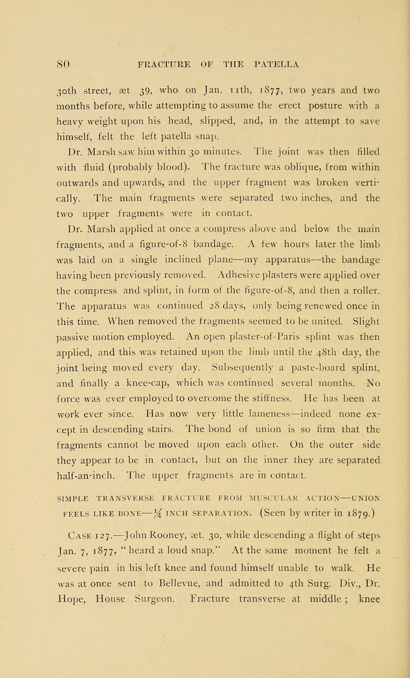 30th street, set 39, who on Jan. nth, 1877, two years and two months before, while attempting to assume the erect posture with a heavy weight upon his head, slipped, and, in the attempt to save himself, felt the left patella snap. Dr. Marsh saw him within 30 minutes. The joint was then filled with fluid (probably blood). The fracture was oblique, from within outwards and upwards, and the upper fragment was broken verti- cally. The main fragments were separated two inches, and the two upper fragments were in contact. Dr. Marsh applied at once a compress above and below the main fragments, and a figure-of-8 bandage. A few hours later the limb was laid on a single inclined plane—my apparatus—the bandage having been previously removed. Adhesive plasters were applied over the compress and splint, in form of the figure-of-8, and then a roller. The apparatus was continued 28 days, only being renewed once in this time. When removed the fragments seemed to be united. Slight passive motion employed. An open plaster-of-Paris splint was then applied, and this was retained upon the limb until the 48th day, the joint being moved every day. Subsequently a paste-board splint, and finally a knee-cap, which was continued several months. No force was ever employed to overcome the stiffness. He has been at work ever since. Has now very little lameness—indeed none ex- cept in descending stairs. The bond of union is so firm that the fragments cannot be moved upon each other. On the outer side they appear to be in contact, but on the inner they are separated half-an-inch. The upper fragments are in contact. SIMPLE TRANSVERSE FRACTURE FROM MUSCULAR ACTION UNION feels like bone—% inch separation. (Seen by writer in 1S79.) Case 127.—John Rooney, aet. 30, while descending a flight of steps Jan. 7, 1877,  heard a loud snap. At the same moment he felt a severe pain in his left knee and found himself unable to walk. He was at once sent to Bellevue, and admitted to 4th Surg. Div., Dr. Hope, House Surgeon. Fracture transverse at middle ; knee