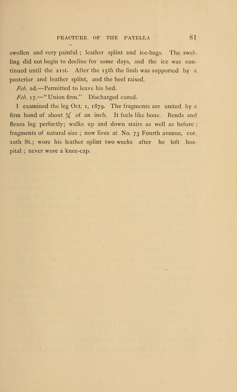 swollen and very painful ; leather splint and ice-bags. The swel- ling did not begin to decline for some days, and the ice was con- tinued until the 21st. After the 15th the limb was supported by a posterior and leather splint, and the heel raised. Feb. 2d.—Permitted to leave his bed. Feb. 17.—Union firm. Discharged cured. I examined the leg Oct. 1, 1879. The fragments are united by a firm bond of about % of an inch. It feels like bone. Bends and flexes leg perfectly; walks up and down stairs as well as before ; fragments of natural size ; now lives at No. 73 Fourth avenue, cor. 10th St.; wore his leather splint two weeks after he left hos- pital ; never wore a knee-cap.