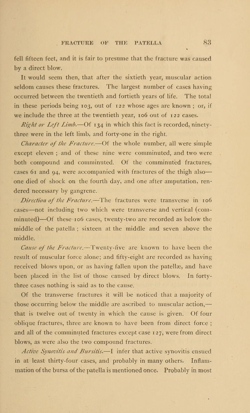 fell fifteen feet, and it is fair to presume that the fracture was caused by a direct blow. It would seem then, that after the sixtieth year, muscular action seldom causes these fractures. The largest number of cases having occurred between the twentieth and fortieth years of life. The total in these periods being 103, out of 122 whose ages are known ; or, if we include the three at the twentieth year, 106 out of 122 cases. Right or Left Limb.—Of 134 in which this fact is recorded, ninety- three were in the left limb, and forty-one in the right. Character of the Fracture.—Of the whole number, all were simple except eleven ; and of these nine were comminuted, and two were both compound and comminuted. Of the comminuted fractures, cases 61 and 94, were accompanied with fractures of the thigh also— one died of shock on the fourth day, and one after amputation, ren- dered necessary by gangrene. Direction of the Fracture.—The fractures were transverse in 106 cases—not including two which were transverse and vertical (com- minuted)—Of these 106 cases, twenty-two are recorded as below the middle of the patella ; sixteen at the middle and seven above the middle. Cause of the Fracture.—Twenty-five are known to have been the result of muscular force alone; and fifty-eight are recorded as having received blows upon, or as having fallen upon the patella?, and have been placed in the list of those caused by direct blows. In forty- three cases nothing is said as to the cause. Of the transverse fractures it will be noticed that a majority of those occurring below the middle are ascribed to muscular action,— that is twelve out of twenty in which the cause is given. Of four oblique fractures, three are known to have been from direct force ; and all of the comminuted fractures except case 127, were from direct blows, as were also the two compound fractures. Active Synovitis and Bursitis.—I infer that active synovitis ensued in at least thirty-four cases, and probably in many others. Inflam- mation of the bursa of the patella is mentioned once. Probably in most