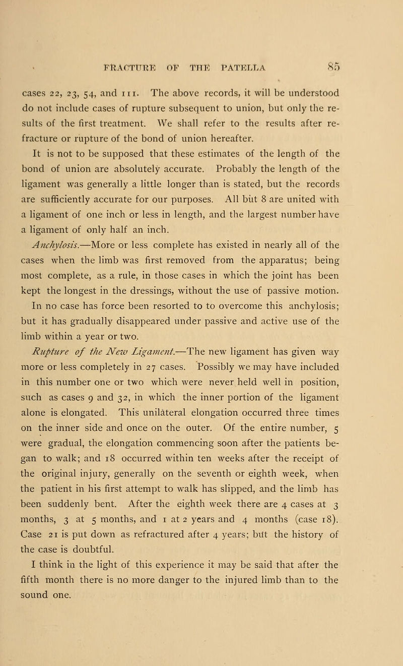 cases 22, 23, 54, and in. The above records, it will be understood do not include cases of rupture subsequent to union, but only the re- sults of the first treatment. We shall refer to the results after re- fracture or rupture of the bond of union hereafter. It is not to be supposed that these estimates of the length of the bond of union are absolutely accurate. Probably the length of the ligament was generally a little longer than is stated, but the records are sufficiently accurate for our purposes. All biit 8 are united with a ligament of one inch or less in length, and the largest number have a ligament of only half an inch. Anchylosis.—More or less complete has existed in nearly all of the cases when the limb was first removed from the apparatus; being most complete, as a rule, in those cases in which the joint has been kept the longest in the dressings, without the use of passive motion. In no case has force been resorted to to overcome this anchylosis; but it has gradually disappeared under passive and active use of the limb within a year or two. Rupture of the Neiv Ligament.—The new ligament has given way more or less completely in 27 cases. Possibly we may have included in this number one or two which were never held well in position, such as cases 9 and 32, in which the inner portion of the ligament alone is elongated. This unilateral elongation occurred three times on the inner side and once on the outer. Of the entire number, 5 were gradual, the elongation commencing soon after the patients be- gan to walk; and 18 occurred within ten weeks after the receipt of the original injury, generally on the seventh or eighth week, when the patient in his first attempt to walk has slipped, and the limb has been suddenly bent. After the eighth week there are 4 cases at 3 months, 3 at 5 months, and 1 at 2 years and 4 months (case 18). Case 21 is put down as refractured after 4 years; but the history of the case is doubtful. I think in the light of this experience it may be said that after the fifth month there is no more danger to the injured limb than to the sound one.