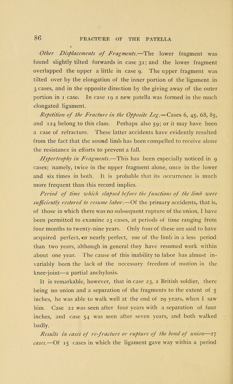Other Displacements of Fragments.—The lower fragment was found slightly tilted forwards in case 31; and the lower fragment overlapped the upper a little in case 9. The upper fragment was tilted over by the elongation of the inner portion of the ligament in 3 cases, and in the opposite direction by the giving away of the outer portion in 1 case. In case 19 a new patella was formed in the much elongated ligament. Repetition of the Fracture in the Opposite Leg.—Cases 6, 45, 68, 85, and 124 belong to this class. Perhaps also 59; or it may have been a case of refracture. These latter accidents have evidently resulted from the fact that the sound limb has been compelled to receive alone the resistance in efforts to prevent a fall. Hypertrophy in Fragments.—This has been especially noticed in 9 cases; namely, twice in the upper fragment alone, once in the lower and six times in both. It is probable that its occurrence is much more frequent than this record implies. Period of time which elapsed before the functions of the limb were sufficiently restored to resume labor.—Of the primary accidents, that is, of those in which there was no subsequent rupture of the union, I have been permitted to examine 23 cases, at periods of time ranging from four months to twenty-nine years. Only four of these are said to have acquired perfect, or nearly perfect, use of the limb in a less period than two years, although in general they have resumed work within about one year. The cause of this inability to labor has almost in- variably been the lack of the necessary freedom of motion in the knee-joint—a partial anchylosis. It is remarkable, however, that in case 23, a British soldier, there being no union and a separation of the fragments to the extent of 5 inches, he was able to walk well at the end of 29 years, when I saw him. Case 22 was seen after four years with a separation of four inches, and case 54 was seen after seven years, and both walked badly. Results in cases of re-fracture or rupture of the bond of union—2 7 cqses.—Of 15 cases in which the ligament gave way within a period